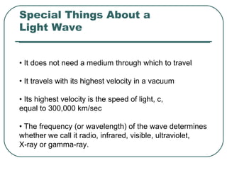 Special Things About a
Light Wave
• It does not need a medium through which to travel
• It travels with its highest velocity in a vacuum
• Its highest velocity is the speed of light, c,
equal to 300,000 km/sec
• The frequency (or wavelength) of the wave determines
whether we call it radio, infrared, visible, ultraviolet,
X-ray or gamma-ray.
 