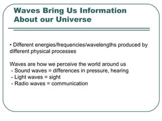 Waves Bring Us Information
About our Universe
• Different energies/frequencies/wavelengths produced by
different physical processes
Waves are how we perceive the world around us
- Sound waves = differences in pressure, hearing
- Light waves = sight
- Radio waves = communication
 