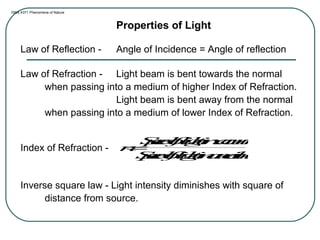 ISNS 4371 Phenomena of Nature
Properties of Light
Law of Reflection - Angle of Incidence = Angle of reflection
Law of Refraction - Light beam is bent towards the normal
when passing into a medium of higher Index of Refraction.
Light beam is bent away from the normal
when passing into a medium of lower Index of Refraction.
Index of Refraction -
Inverse square law - Light intensity diminishes with square of
distance from source.
n=
Speedoflightinvacuum
Speedoflightinamedium
 