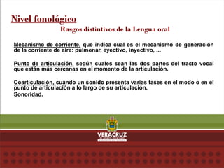 Nivel fonológico
Rasgos distintivos de la Lengua oral
Mecanismo de corriente, que indica cual es el mecanismo de generación
de la corriente de aire: pulmonar, eyectivo, inyectivo, ...
Punto de articulación, según cuales sean las dos partes del tracto vocal
que están más cercanas en el momento de la articulación.
Coarticulación, cuando un sonido presenta varias fases en el modo o en el
punto de articulación a lo largo de su articulación.
Sonoridad.
 