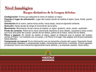 Configuración: Forma que adquiere la mano al realizar un signo.
Posición ó lugar de articulación: Lugar del cuerpo donde se realiza el signo: boca, frente, pecho,
hombro.
Orientación de la mano: palma hacia arriba, hacia abajo, hacia el signante/ señante.
Dirección: Hacia donde se dirige el movimiento de la seña.
Movimiento: Movimiento de las manos al realizar un signo: giratorio, recto, vaivén, quebrado.
Punto de contacto: Parte de la mano dominante (derecha si eres diestro, izquierda si eres zurdo)
que toca otra parte del cuerpo: yemas de los dedos, palma de la mano, dorso de los dedos.
Plano o espacio: Es donde se realiza el signo, según la distancia que lo separa del cuerpo,
siendo el Plano 1 en contacto con el cuerpo, y el Plano 4 el lugar más alejado (los brazos estirados
hacia delante).
Componente no manual: Es la información que se transmite a través del cuerpo: Expresión facial,
componentes hablados y componentes orales, movimientos del tronco y hombros. (Como ejemplo;
al expresar futuro nos inclinamos ligeramente hacia delante, y al expresar pasado, hacia atrás).
Nivel fonológico
Rasgos distintivos de la Lengua deSeñas
 