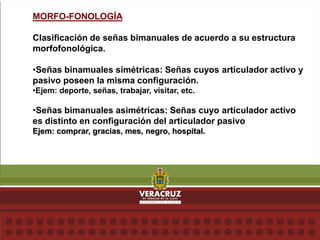 MORFO-FONOLOGÍA
Clasificación de señas bimanuales de acuerdo a su estructura
morfofonológica.
•Señas binamuales simétricas: Señas cuyos articulador activo y
pasivo poseen la misma configuración.
•Ejem: deporte, señas, trabajar, visitar, etc.
•Señas bimanuales asimétricas: Señas cuyo articulador activo
es distinto en configuración del articulador pasivo
Ejem: comprar, gracias, mes, negro, hospital.
 