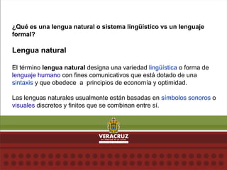 ¿Qué es una lengua natural o sistema lingüístico vs un lenguaje
formal?
Lengua natural
El término lengua natural designa una variedad lingüística o forma de
lenguaje humano con fines comunicativos que está dotado de una
sintaxis y que obedece a principios de economía y optimidad.
Las lenguas naturales usualmente están basadas en símbolos sonoros o
visuales discretos y finitos que se combinan entre sí.
 