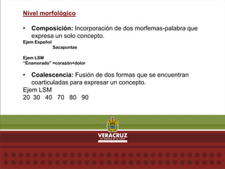 Nivel morfológico
• Composición: Incorporación de dos morfemas-palabra que
expresa un solo concepto.
Ejem Español
Sacapuntas
Ejem LSM
“Enamorado” =corazón+dolor
• Coalescencia: Fusión de dos formas que se encuentran
coarticuladas para expresar un concepto.
Ejem LSM
20 30 40 70 80 90
 