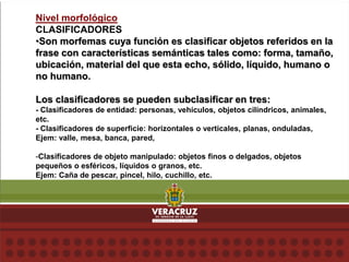 Nivel morfológico
CLASIFICADORES
•Son morfemas cuya función es clasificar objetos referidos en la
frase con características semánticas tales como: forma, tamaño,
ubicación, material del que esta echo, sólido, líquido, humano o
no humano.
Los clasificadores se pueden subclasificar en tres:
- Clasificadores de entidad: personas, vehículos, objetos cilíndricos, animales,
etc.
- Clasificadores de superficie: horizontales o verticales, planas, onduladas,
Ejem: valle, mesa, banca, pared,
-Clasificadores de objeto manipulado: objetos finos o delgados, objetos
pequeños o esféricos, líquidos o granos, etc.
Ejem: Caña de pescar, pincel, hilo, cuchillo, etc.
 