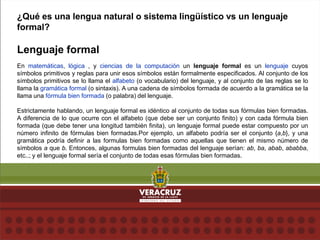 ¿Qué es una lengua natural o sistema lingüístico vs un lenguaje
formal?
Lenguaje formal
En matemáticas, lógica , y ciencias de la computación un lenguaje formal es un lenguaje cuyos
símbolos primitivos y reglas para unir esos símbolos están formalmente especificados. Al conjunto de los
símbolos primitivos se lo llama el alfabeto (o vocabulario) del lenguaje, y al conjunto de las reglas se lo
llama la gramática formal (o sintaxis). A una cadena de símbolos formada de acuerdo a la gramática se la
llama una fórmula bien formada (o palabra) del lenguaje.
Estrictamente hablando, un lenguaje formal es idéntico al conjunto de todas sus fórmulas bien formadas.
A diferencia de lo que ocurre con el alfabeto (que debe ser un conjunto finito) y con cada fórmula bien
formada (que debe tener una longitud también finita), un lenguaje formal puede estar compuesto por un
número infinito de fórmulas bien formadas.Por ejemplo, un alfabeto podría ser el conjunto {a,b}, y una
gramática podría definir a las formulas bien formadas como aquellas que tienen el mismo número de
símbolos a que b. Entonces, algunas formulas bien formadas del lenguaje serían: ab, ba, abab, ababba,
etc..; y el lenguaje formal sería el conjunto de todas esas fórmulas bien formadas.
 