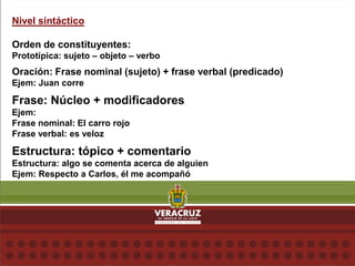 Nivel sintáctico
Orden de constituyentes:
Prototípica: sujeto – objeto – verbo
Oración: Frase nominal (sujeto) + frase verbal (predicado)
Ejem: Juan corre
Frase: Núcleo + modificadores
Ejem:
Frase nominal: El carro rojo
Frase verbal: es veloz
Estructura: tópico + comentario
Estructura: algo se comenta acerca de alguien
Ejem: Respecto a Carlos, él me acompañó
 