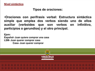 Nivel sintáctico
Tipos de oraciones:
•Oraciones con perífrasis verbal: Estructura sintáctica
simple que emplea dos verbos siendo uno de ellos
auxiliar (verboides que son verbos en infinitivo,
participios o gerundios) y el otro principal.
Ejem:
Español- Juan quiere comprar una casa
LSM- Juan querer comprar casa
Casa- Juan querer comprar
 
