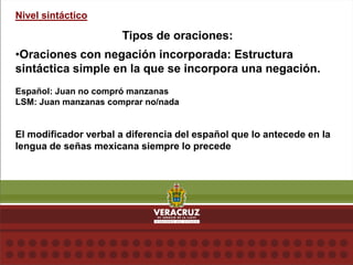 Nivel sintáctico
Tipos de oraciones:
•Oraciones con negación incorporada: Estructura
sintáctica simple en la que se incorpora una negación.
Español: Juan no compró manzanas
LSM: Juan manzanas comprar no/nada
El modificador verbal a diferencia del español que lo antecede en la
lengua de señas mexicana siempre lo precede
 