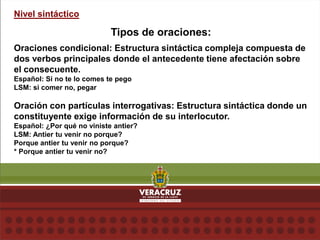 Nivel sintáctico
Tipos de oraciones:
Oraciones condicional: Estructura sintáctica compleja compuesta de
dos verbos principales donde el antecedente tiene afectación sobre
el consecuente.
Español: Si no te lo comes te pego
LSM: si comer no, pegar
Oración con partículas interrogativas: Estructura sintáctica donde un
constituyente exige información de su interlocutor.
Español: ¿Por qué no viniste antier?
LSM: Antier tu venir no porque?
Porque antier tu venir no porque?
* Porque antier tu venir no?
 