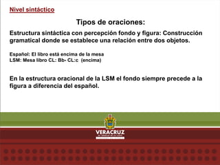 Nivel sintáctico
Tipos de oraciones:
Estructura sintáctica con percepción fondo y figura: Construcción
gramatical donde se establece una relación entre dos objetos.
Español: El libro está encima de la mesa
LSM: Mesa libro CL: Bb- CL:c (encima)
En la estructura oracional de la LSM el fondo siempre precede a la
figura a diferencia del español.
 