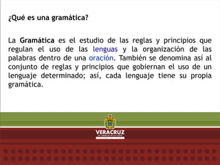 ¿Qué es una gramática?
La Gramática es el estudio de las reglas y principios que
regulan el uso de las lenguas y la organización de las
palabras dentro de una oración. También se denomina así al
conjunto de reglas y principios que gobiernan el uso de un
lenguaje determinado; así, cada lenguaje tiene su propia
gramática.
 