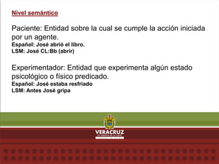 Nivel semántico
Paciente: Entidad sobre la cual se cumple la acción iniciada
por un agente.
Español: José abrió el libro.
LSM: José CL:Bb (abrir)
Experimentador: Entidad que experimenta algún estado
psicológico o físico predicado.
Español: José estaba resfriado
LSM: Antes José gripa
 
