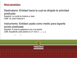 Nivel semántico
Destinatario: Entidad hacia la cual es dirigida la actividad
predicada.
Español: Le conté la historia a José
LSM: Yo José Historia++
Instrumento: Entidad usada como medio para lograrla
acción predicada
Español: A José lo golpearon con una piedra
LSM: Aquello/él José piedra CL:5° mov x y
x y
 