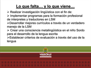 Lo que falta… y lo que viene…
 Realizar investigación lingüística con el fin de:
 Implementar programas para la formación profesional
de interpretes y traductores en LSM
Desarrollar mejores currículos a través de un verdadero
manejo de la LSM
 Crear una consciencia metalingüística en el niño Sordo
para el desarrollo de la lengua escrita
Establecer criterios de evaluación a través del uso de la
lengua
 