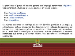 La gramática es parte del estudio general del lenguaje denominado lingüística.
Clásicamente el estudio de la lengua se divide en cuatro niveles:
Nivel fonético-fonológico.
Nivel sintáctico-morfológico.
Nivel léxico-semántico.
Nivel pragmático.
En muchas ocasiones se restringe el uso del término gramática a las reglas y
principios que definen el segundo de estos niveles. Sin embargo, la separación de
los niveles no es totalmente nítida porque ciertas reglas gramaticales se realizan
en el nivel fonético-fonológico e igualmente existen parámetros o criterios
semánticos que sirven para decidir cuándo una determinada construcción es
agramatical.
 