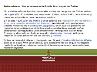Antecedentes: Los primeros estudios de las Lengua de Señas
No existen referencias documentales sobre las Lenguas de Señas antes
del siglo XVII. Los datos q
ue se poseen tratan, sobre todo, de sistemas y
métodos educativos para personas sordas.
En el año 1620 Juan de Pablo Bonet publica su Reducción de las letras y
Arte para enseñar á hablar los Mudos, considerado como el primer
tratado moderno de Fonética y Logopedia, en el que se proponía un
método de enseñanza oral de los sordos mediante el uso de señas
alfabéticas configuradas unimanualmente, divulgando así en toda
Europa, y después en todo el mundo, el alfabeto manual, útil para
mejorar la comunicación de los sordos y mudos.
Sobre la base del alfabeto divulgado por Bonet, Charles-Michel de l'Épée
publica el siglo XVIII su alfabeto, que básicamente es el que ha llegado
hasta la actualidad, siendo conocido internacionalmente como alfabeto
manual español.
 