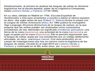 Históricamente, el primero en analizar las lenguas de señas en términos
lingüísticos fue el jesuita e
spañol, padre de la Lingüística Comparada,
Abate Lorenzo Hervás y Panduro (1735-1809).
En su obra, editada en Madrid en 1795, Escuela Española de
Sordomudos o Arte para enseñarles a escribir y hablar el idioma español,
es decir, dos sigl
os antes de que William C. Stokoe hiciera lo propio con
la Lengua de Señas Americana (ASL). En 1960 publicó la monografía
Sign Language Structure (Estructura de la lengua de señas), en la que
propone que las señas pueden ser analizadas como compuestos
simultáneos de tres elementos sin significado (morfemas gestuales): una
forma de la mano (queirema), una actividad de la mano (quinema) y un
lugar ocupado por la mano (toponema). Ello le permitió argumentar que
la lengua de señas usada por sus estudiantes era un código doblemente
articulado, es decir, una lengua natural. Con esto profundizó en un
campo de investigaciones que hoy se conoce como la lingüística de las
lenguas de señas, iniciada en el siglo XVIII por Lorenzo Hervás y
Panduro y continuada en el XIX, entre otros, por Augusto Bebián.
 