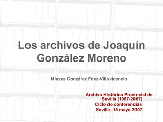 1 
Los archivos de Joaquín 
González Moreno 
Nieves González Fdez-Villavicencio 
Archivo Histórico Provincial de 
Sevilla (1987-2007) 
Ciclo de conferencias 
Sevilla, 15 mayo 2007 
 