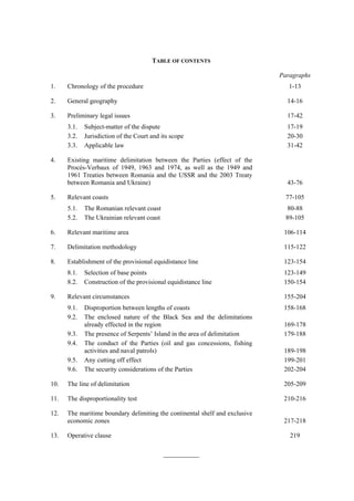 TABLE OF CONTENTS

                                                                             Paragraphs
1.    Chronology of the procedure                                               1-13

2.    General geography                                                        14-16

3.    Preliminary legal issues                                                 17-42
      3.1.   Subject-matter of the dispute                                     17-19
      3.2.   Jurisdiction of the Court and its scope                           20-30
      3.3.   Applicable law                                                    31-42

4.    Existing maritime delimitation between the Parties (effect of the
      Procès-Verbaux of 1949, 1963 and 1974, as well as the 1949 and
      1961 Treaties between Romania and the USSR and the 2003 Treaty
      between Romania and Ukraine)                                             43-76

5.    Relevant coasts                                                          77-105
      5.1.   The Romanian relevant coast                                       80-88
      5.2.   The Ukrainian relevant coast                                      89-105

6.    Relevant maritime area                                                  106-114

7.    Delimitation methodology                                                115-122

8.    Establishment of the provisional equidistance line                      123-154
      8.1.   Selection of base points                                         123-149
      8.2.   Construction of the provisional equidistance line                150-154

9.    Relevant circumstances                                                  155-204
      9.1.   Disproportion between lengths of coasts                          158-168
      9.2.   The enclosed nature of the Black Sea and the delimitations
             already effected in the region                                   169-178
      9.3.   The presence of Serpents’ Island in the area of delimitation     179-188
      9.4.   The conduct of the Parties (oil and gas concessions, fishing
             activities and naval patrols)                                    189-198
      9.5.   Any cutting off effect                                           199-201
      9.6.   The security considerations of the Parties                       202-204

10.   The line of delimitation                                                205-209

11.   The disproportionality test                                             210-216

12.   The maritime boundary delimiting the continental shelf and exclusive
      economic zones                                                          217-218

13.   Operative clause                                                          219

                                            ___________
 