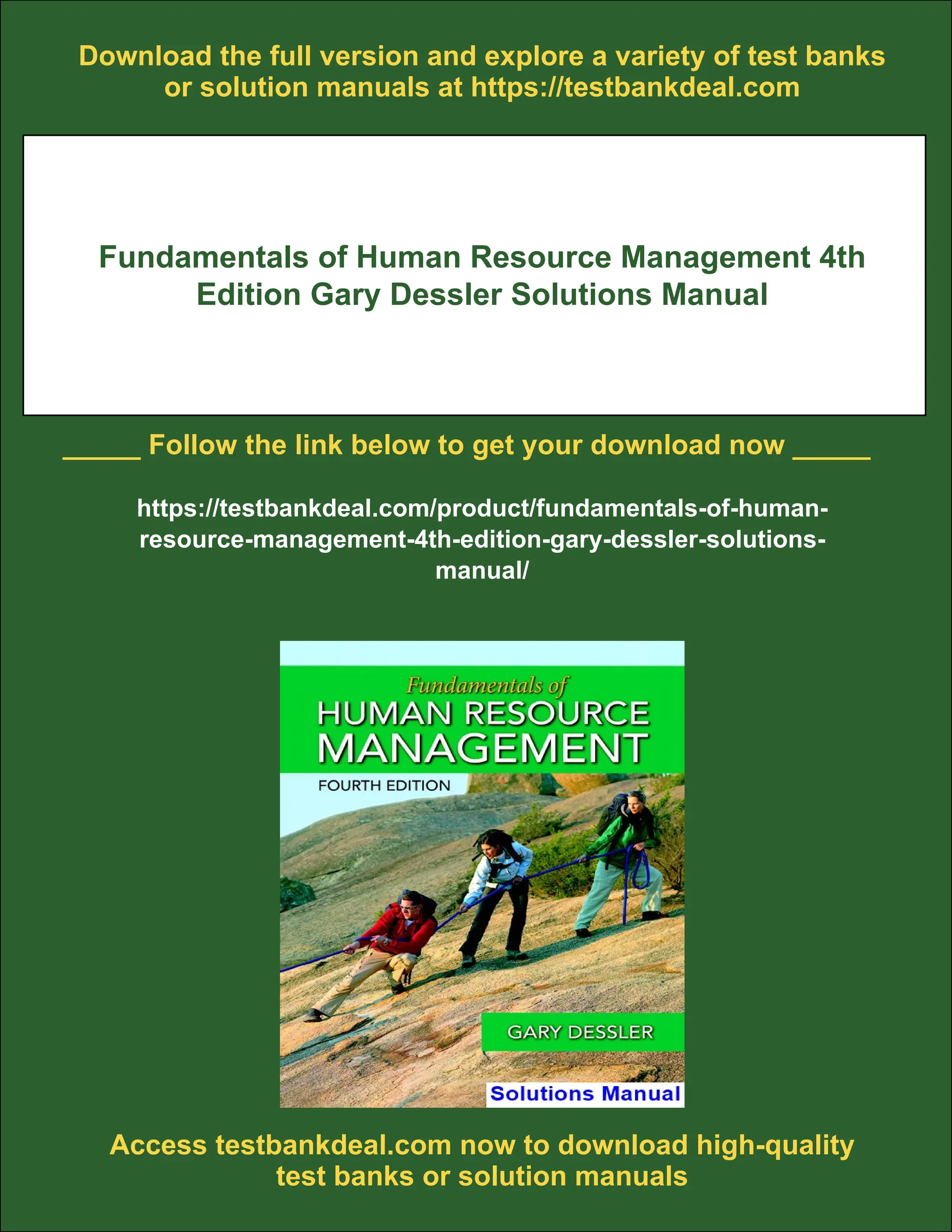 Download the full version and explore a variety of test banks
or solution manuals at https://testbankdeal.com
Fundamentals of Human Resource Management 4th
Edition Gary Dessler Solutions Manual
_____ Follow the link below to get your download now _____
https://testbankdeal.com/product/fundamentals-of-human-
resource-management-4th-edition-gary-dessler-solutions-
manual/
Access testbankdeal.com now to download high-quality
test banks or solution manuals
 