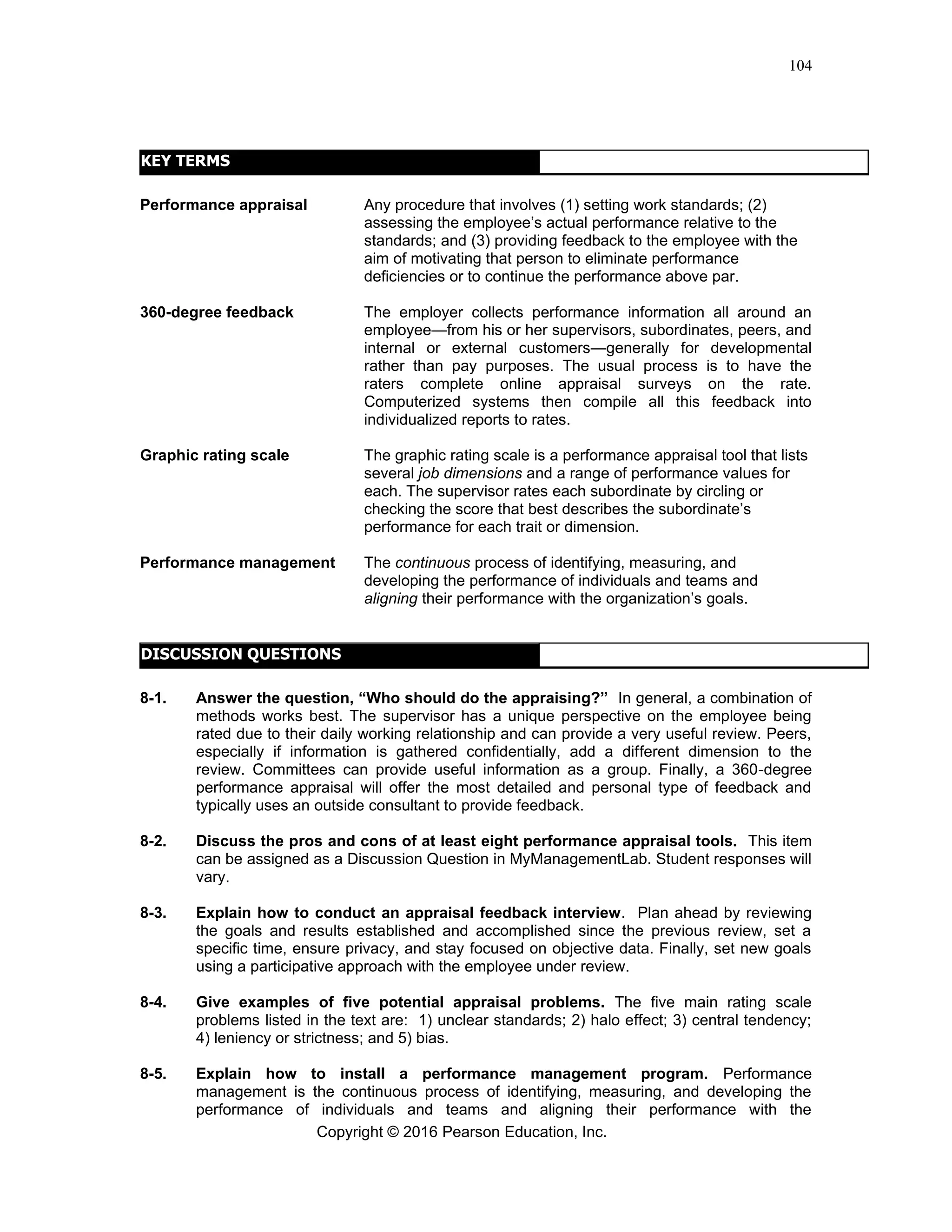 Copyright © 2016 Pearson Education, Inc.
104
KEY TERMS
Performance appraisal Any procedure that involves (1) setting work standards; (2)
assessing the employee’s actual performance relative to the
standards; and (3) providing feedback to the employee with the
aim of motivating that person to eliminate performance
deficiencies or to continue the performance above par.
360-degree feedback The employer collects performance information all around an
employee—from his or her supervisors, subordinates, peers, and
internal or external customers—generally for developmental
rather than pay purposes. The usual process is to have the
raters complete online appraisal surveys on the rate.
Computerized systems then compile all this feedback into
individualized reports to rates.
Graphic rating scale The graphic rating scale is a performance appraisal tool that lists
several job dimensions and a range of performance values for
each. The supervisor rates each subordinate by circling or
checking the score that best describes the subordinate’s
performance for each trait or dimension.
Performance management The continuous process of identifying, measuring, and
developing the performance of individuals and teams and
aligning their performance with the organization’s goals.
DISCUSSION QUESTIONS
8-1. Answer the question, “Who should do the appraising?” In general, a combination of
methods works best. The supervisor has a unique perspective on the employee being
rated due to their daily working relationship and can provide a very useful review. Peers,
especially if information is gathered confidentially, add a different dimension to the
review. Committees can provide useful information as a group. Finally, a 360-degree
performance appraisal will offer the most detailed and personal type of feedback and
typically uses an outside consultant to provide feedback.
8-2. Discuss the pros and cons of at least eight performance appraisal tools. This item
can be assigned as a Discussion Question in MyManagementLab. Student responses will
vary.
8-3. Explain how to conduct an appraisal feedback interview. Plan ahead by reviewing
the goals and results established and accomplished since the previous review, set a
specific time, ensure privacy, and stay focused on objective data. Finally, set new goals
using a participative approach with the employee under review.
8-4. Give examples of five potential appraisal problems. The five main rating scale
problems listed in the text are: 1) unclear standards; 2) halo effect; 3) central tendency;
4) leniency or strictness; and 5) bias.
8-5. Explain how to install a performance management program. Performance
management is the continuous process of identifying, measuring, and developing the
performance of individuals and teams and aligning their performance with the
 