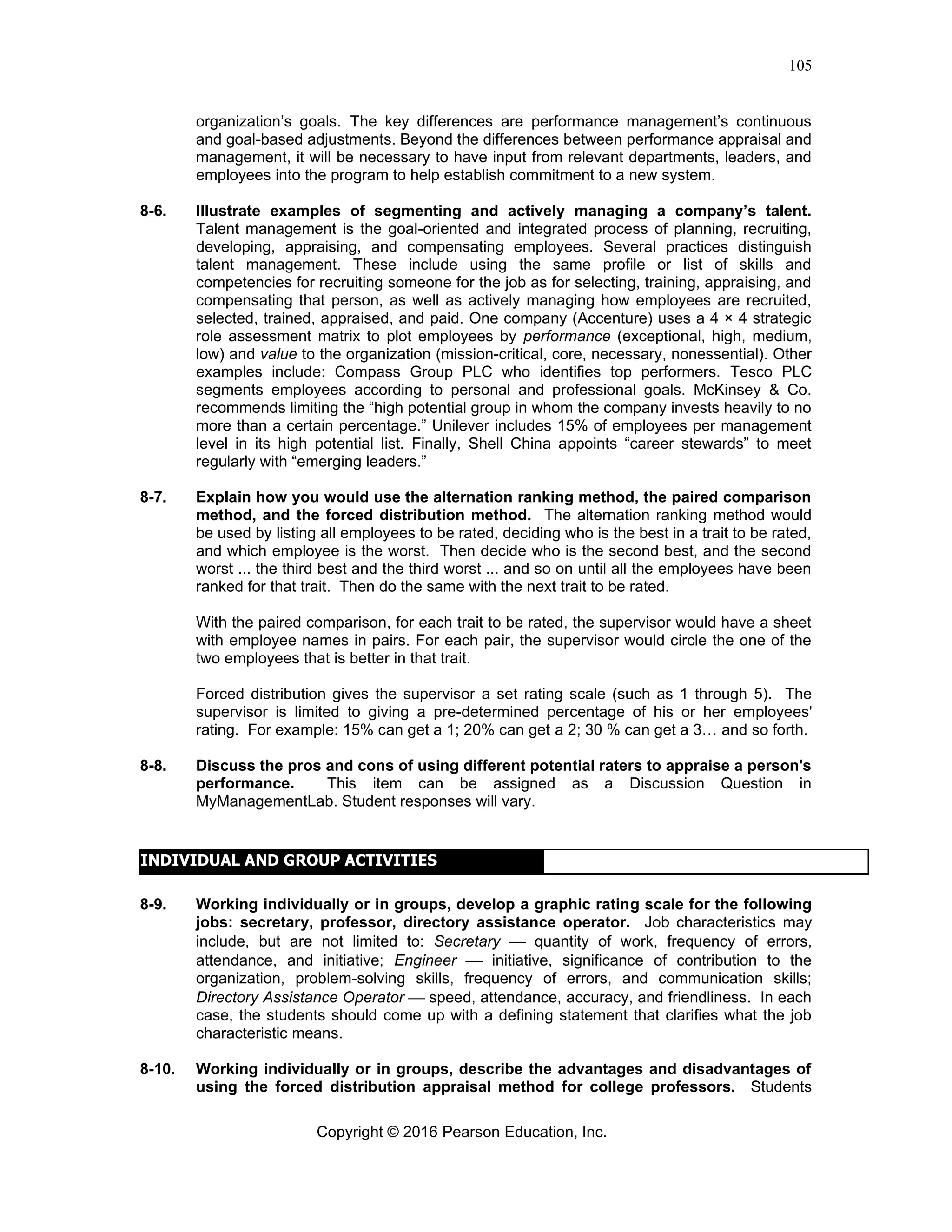 Copyright © 2016 Pearson Education, Inc.
105
organization’s goals. The key differences are performance management’s continuous
and goal-based adjustments. Beyond the differences between performance appraisal and
management, it will be necessary to have input from relevant departments, leaders, and
employees into the program to help establish commitment to a new system.
8-6. Illustrate examples of segmenting and actively managing a company’s talent.
Talent management is the goal-oriented and integrated process of planning, recruiting,
developing, appraising, and compensating employees. Several practices distinguish
talent management. These include using the same profile or list of skills and
competencies for recruiting someone for the job as for selecting, training, appraising, and
compensating that person, as well as actively managing how employees are recruited,
selected, trained, appraised, and paid. One company (Accenture) uses a 4 × 4 strategic
role assessment matrix to plot employees by performance (exceptional, high, medium,
low) and value to the organization (mission-critical, core, necessary, nonessential). Other
examples include: Compass Group PLC who identifies top performers. Tesco PLC
segments employees according to personal and professional goals. McKinsey & Co.
recommends limiting the “high potential group in whom the company invests heavily to no
more than a certain percentage.” Unilever includes 15% of employees per management
level in its high potential list. Finally, Shell China appoints “career stewards” to meet
regularly with “emerging leaders.”
8-7. Explain how you would use the alternation ranking method, the paired comparison
method, and the forced distribution method. The alternation ranking method would
be used by listing all employees to be rated, deciding who is the best in a trait to be rated,
and which employee is the worst. Then decide who is the second best, and the second
worst ... the third best and the third worst ... and so on until all the employees have been
ranked for that trait. Then do the same with the next trait to be rated.
With the paired comparison, for each trait to be rated, the supervisor would have a sheet
with employee names in pairs. For each pair, the supervisor would circle the one of the
two employees that is better in that trait.
Forced distribution gives the supervisor a set rating scale (such as 1 through 5). The
supervisor is limited to giving a pre-determined percentage of his or her employees'
rating. For example: 15% can get a 1; 20% can get a 2; 30 % can get a 3… and so forth.
8-8. Discuss the pros and cons of using different potential raters to appraise a person's
performance. This item can be assigned as a Discussion Question in
MyManagementLab. Student responses will vary.
INDIVIDUAL AND GROUP ACTIVITIES
8-9. Working individually or in groups, develop a graphic rating scale for the following
jobs: secretary, professor, directory assistance operator. Job characteristics may
include, but are not limited to: Secretary ⎯ quantity of work, frequency of errors,
attendance, and initiative; Engineer ⎯ initiative, significance of contribution to the
organization, problem-solving skills, frequency of errors, and communication skills;
Directory Assistance Operator ⎯ speed, attendance, accuracy, and friendliness. In each
case, the students should come up with a defining statement that clarifies what the job
characteristic means.
8-10. Working individually or in groups, describe the advantages and disadvantages of
using the forced distribution appraisal method for college professors. Students
 