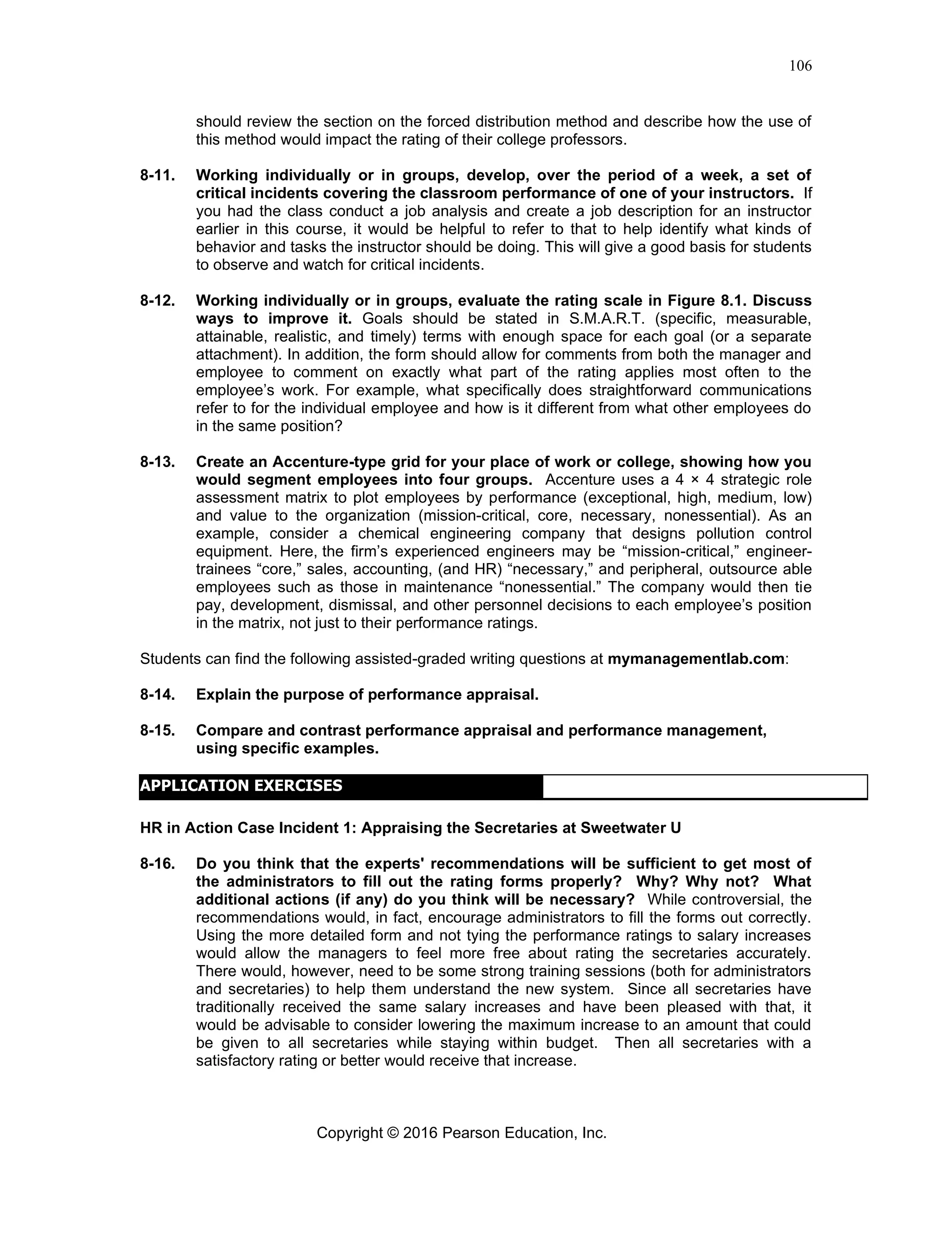 Copyright © 2016 Pearson Education, Inc.
106
should review the section on the forced distribution method and describe how the use of
this method would impact the rating of their college professors.
8-11. Working individually or in groups, develop, over the period of a week, a set of
critical incidents covering the classroom performance of one of your instructors. If
you had the class conduct a job analysis and create a job description for an instructor
earlier in this course, it would be helpful to refer to that to help identify what kinds of
behavior and tasks the instructor should be doing. This will give a good basis for students
to observe and watch for critical incidents.
8-12. Working individually or in groups, evaluate the rating scale in Figure 8.1. Discuss
ways to improve it. Goals should be stated in S.M.A.R.T. (specific, measurable,
attainable, realistic, and timely) terms with enough space for each goal (or a separate
attachment). In addition, the form should allow for comments from both the manager and
employee to comment on exactly what part of the rating applies most often to the
employee’s work. For example, what specifically does straightforward communications
refer to for the individual employee and how is it different from what other employees do
in the same position?
8-13. Create an Accenture-type grid for your place of work or college, showing how you
would segment employees into four groups. Accenture uses a 4 × 4 strategic role
assessment matrix to plot employees by performance (exceptional, high, medium, low)
and value to the organization (mission-critical, core, necessary, nonessential). As an
example, consider a chemical engineering company that designs pollution control
equipment. Here, the firm’s experienced engineers may be “mission-critical,” engineer-
trainees “core,” sales, accounting, (and HR) “necessary,” and peripheral, outsource able
employees such as those in maintenance “nonessential.” The company would then tie
pay, development, dismissal, and other personnel decisions to each employee’s position
in the matrix, not just to their performance ratings.
Students can find the following assisted-graded writing questions at mymanagementlab.com:
8-14. Explain the purpose of performance appraisal.
8-15. Compare and contrast performance appraisal and performance management,
using specific examples.
HR in Action Case Incident 1: Appraising the Secretaries at Sweetwater U
8-16. Do you think that the experts' recommendations will be sufficient to get most of
the administrators to fill out the rating forms properly? Why? Why not? What
additional actions (if any) do you think will be necessary? While controversial, the
recommendations would, in fact, encourage administrators to fill the forms out correctly.
Using the more detailed form and not tying the performance ratings to salary increases
would allow the managers to feel more free about rating the secretaries accurately.
There would, however, need to be some strong training sessions (both for administrators
and secretaries) to help them understand the new system. Since all secretaries have
traditionally received the same salary increases and have been pleased with that, it
would be advisable to consider lowering the maximum increase to an amount that could
be given to all secretaries while staying within budget. Then all secretaries with a
satisfactory rating or better would receive that increase.
APPLICATION EXERCISES
 
