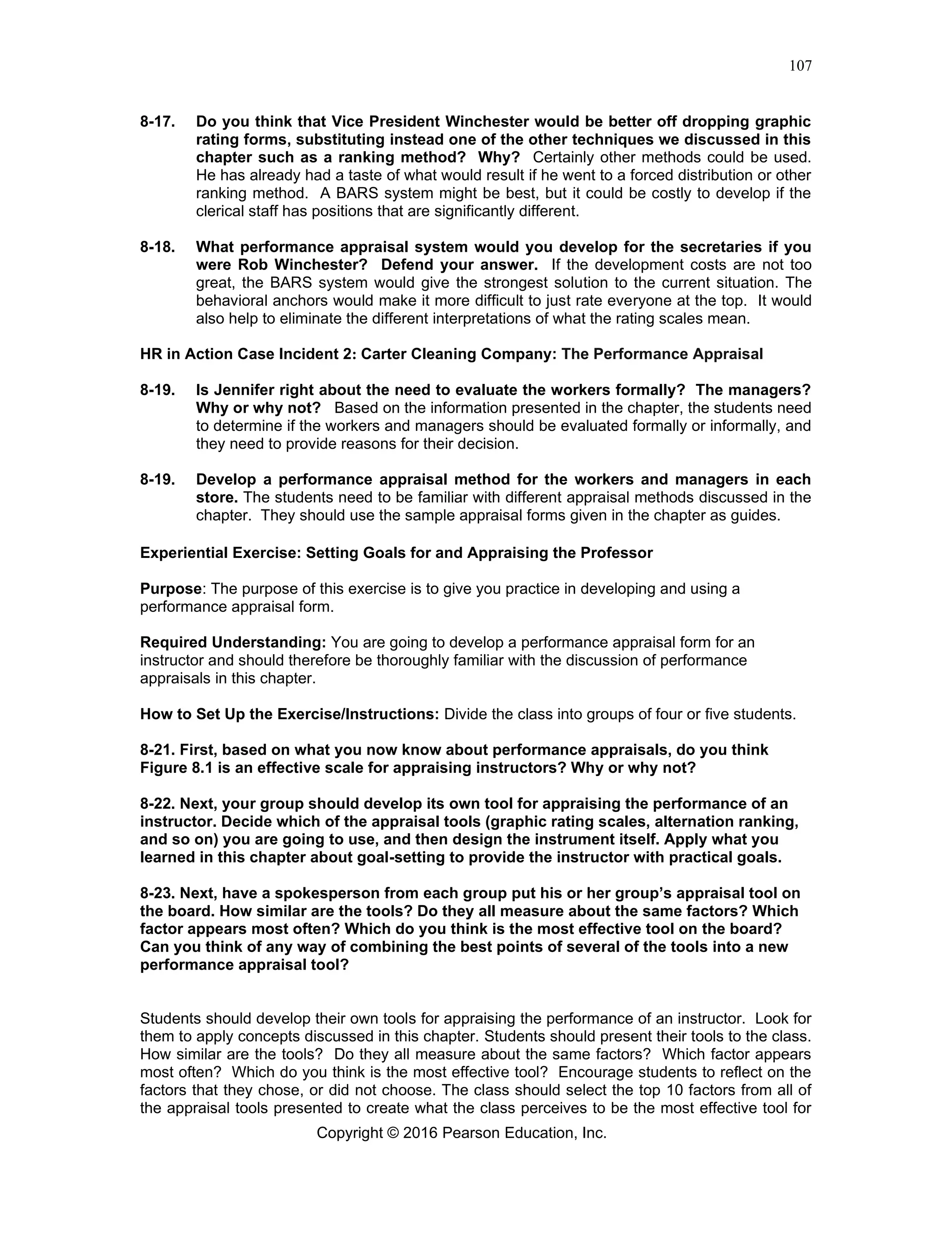 Copyright © 2016 Pearson Education, Inc.
107
8-17. Do you think that Vice President Winchester would be better off dropping graphic
rating forms, substituting instead one of the other techniques we discussed in this
chapter such as a ranking method? Why? Certainly other methods could be used.
He has already had a taste of what would result if he went to a forced distribution or other
ranking method. A BARS system might be best, but it could be costly to develop if the
clerical staff has positions that are significantly different.
8-18. What performance appraisal system would you develop for the secretaries if you
were Rob Winchester? Defend your answer. If the development costs are not too
great, the BARS system would give the strongest solution to the current situation. The
behavioral anchors would make it more difficult to just rate everyone at the top. It would
also help to eliminate the different interpretations of what the rating scales mean.
HR in Action Case Incident 2: Carter Cleaning Company: The Performance Appraisal
8-19. Is Jennifer right about the need to evaluate the workers formally? The managers?
Why or why not? Based on the information presented in the chapter, the students need
to determine if the workers and managers should be evaluated formally or informally, and
they need to provide reasons for their decision.
8-19. Develop a performance appraisal method for the workers and managers in each
store. The students need to be familiar with different appraisal methods discussed in the
chapter. They should use the sample appraisal forms given in the chapter as guides.
Experiential Exercise: Setting Goals for and Appraising the Professor
Purpose: The purpose of this exercise is to give you practice in developing and using a
performance appraisal form.
Required Understanding: You are going to develop a performance appraisal form for an
instructor and should therefore be thoroughly familiar with the discussion of performance
appraisals in this chapter.
How to Set Up the Exercise/Instructions: Divide the class into groups of four or five students.
8-21. First, based on what you now know about performance appraisals, do you think
Figure 8.1 is an effective scale for appraising instructors? Why or why not?
8-22. Next, your group should develop its own tool for appraising the performance of an
instructor. Decide which of the appraisal tools (graphic rating scales, alternation ranking,
and so on) you are going to use, and then design the instrument itself. Apply what you
learned in this chapter about goal-setting to provide the instructor with practical goals.
8-23. Next, have a spokesperson from each group put his or her group’s appraisal tool on
the board. How similar are the tools? Do they all measure about the same factors? Which
factor appears most often? Which do you think is the most effective tool on the board?
Can you think of any way of combining the best points of several of the tools into a new
performance appraisal tool?
Students should develop their own tools for appraising the performance of an instructor. Look for
them to apply concepts discussed in this chapter. Students should present their tools to the class.
How similar are the tools? Do they all measure about the same factors? Which factor appears
most often? Which do you think is the most effective tool? Encourage students to reflect on the
factors that they chose, or did not choose. The class should select the top 10 factors from all of
the appraisal tools presented to create what the class perceives to be the most effective tool for
 