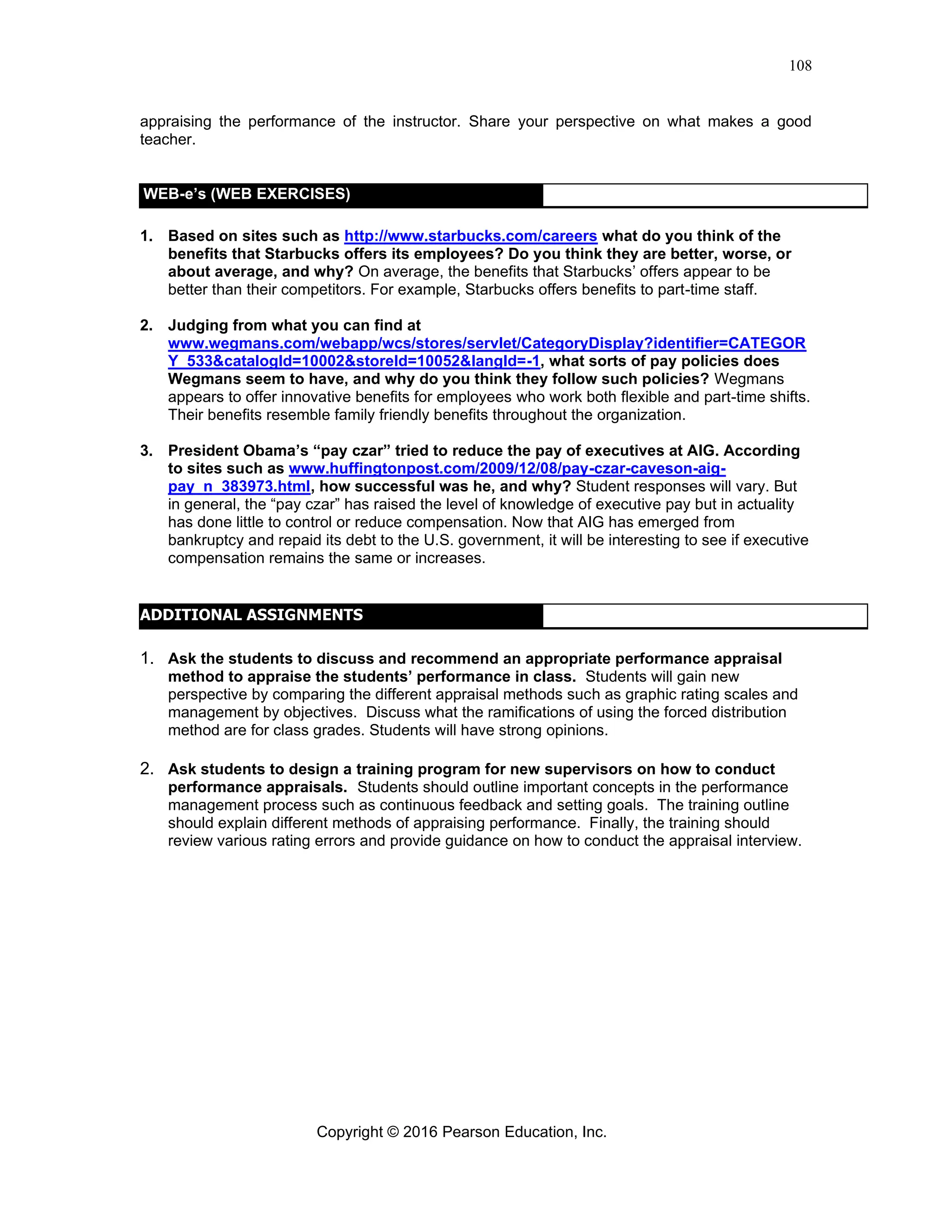 Copyright © 2016 Pearson Education, Inc.
108
appraising the performance of the instructor. Share your perspective on what makes a good
teacher.
1. Based on sites such as http://www.starbucks.com/careers what do you think of the
benefits that Starbucks offers its employees? Do you think they are better, worse, or
about average, and why? On average, the benefits that Starbucks’ offers appear to be
better than their competitors. For example, Starbucks offers benefits to part-time staff.
2. Judging from what you can find at
www.wegmans.com/webapp/wcs/stores/servlet/CategoryDisplay?identifier=CATEGOR
Y_533&catalogId=10002&storeId=10052&langId=-1, what sorts of pay policies does
Wegmans seem to have, and why do you think they follow such policies? Wegmans
appears to offer innovative benefits for employees who work both flexible and part-time shifts.
Their benefits resemble family friendly benefits throughout the organization.
3. President Obama’s “pay czar” tried to reduce the pay of executives at AIG. According
to sites such as www.huffingtonpost.com/2009/12/08/pay-czar-caveson-aig-
pay_n_383973.html, how successful was he, and why? Student responses will vary. But
in general, the “pay czar” has raised the level of knowledge of executive pay but in actuality
has done little to control or reduce compensation. Now that AIG has emerged from
bankruptcy and repaid its debt to the U.S. government, it will be interesting to see if executive
compensation remains the same or increases.
1. Ask the students to discuss and recommend an appropriate performance appraisal
method to appraise the students’ performance in class. Students will gain new
perspective by comparing the different appraisal methods such as graphic rating scales and
management by objectives. Discuss what the ramifications of using the forced distribution
method are for class grades. Students will have strong opinions.
2. Ask students to design a training program for new supervisors on how to conduct
performance appraisals. Students should outline important concepts in the performance
management process such as continuous feedback and setting goals. The training outline
should explain different methods of appraising performance. Finally, the training should
review various rating errors and provide guidance on how to conduct the appraisal interview.
WEB-e’s (WEB EXERCISES)
ADDITIONAL ASSIGNMENTS
 
