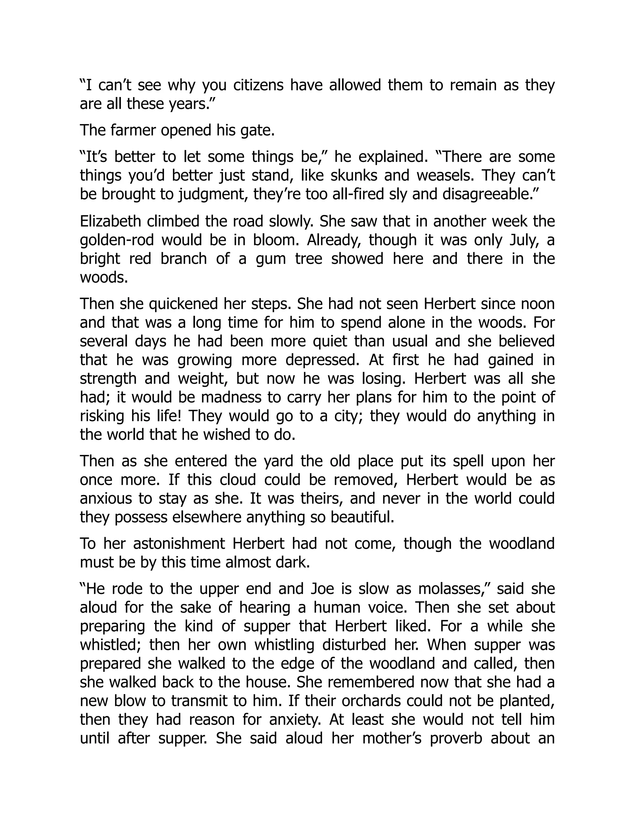 “I can’t see why you citizens have allowed them to remain as they
are all these years.”
The farmer opened his gate.
“It’s better to let some things be,” he explained. “There are some
things you’d better just stand, like skunks and weasels. They can’t
be brought to judgment, they’re too all-fired sly and disagreeable.”
Elizabeth climbed the road slowly. She saw that in another week the
golden-rod would be in bloom. Already, though it was only July, a
bright red branch of a gum tree showed here and there in the
woods.
Then she quickened her steps. She had not seen Herbert since noon
and that was a long time for him to spend alone in the woods. For
several days he had been more quiet than usual and she believed
that he was growing more depressed. At first he had gained in
strength and weight, but now he was losing. Herbert was all she
had; it would be madness to carry her plans for him to the point of
risking his life! They would go to a city; they would do anything in
the world that he wished to do.
Then as she entered the yard the old place put its spell upon her
once more. If this cloud could be removed, Herbert would be as
anxious to stay as she. It was theirs, and never in the world could
they possess elsewhere anything so beautiful.
To her astonishment Herbert had not come, though the woodland
must be by this time almost dark.
“He rode to the upper end and Joe is slow as molasses,” said she
aloud for the sake of hearing a human voice. Then she set about
preparing the kind of supper that Herbert liked. For a while she
whistled; then her own whistling disturbed her. When supper was
prepared she walked to the edge of the woodland and called, then
she walked back to the house. She remembered now that she had a
new blow to transmit to him. If their orchards could not be planted,
then they had reason for anxiety. At least she would not tell him
until after supper. She said aloud her mother’s proverb about an
 