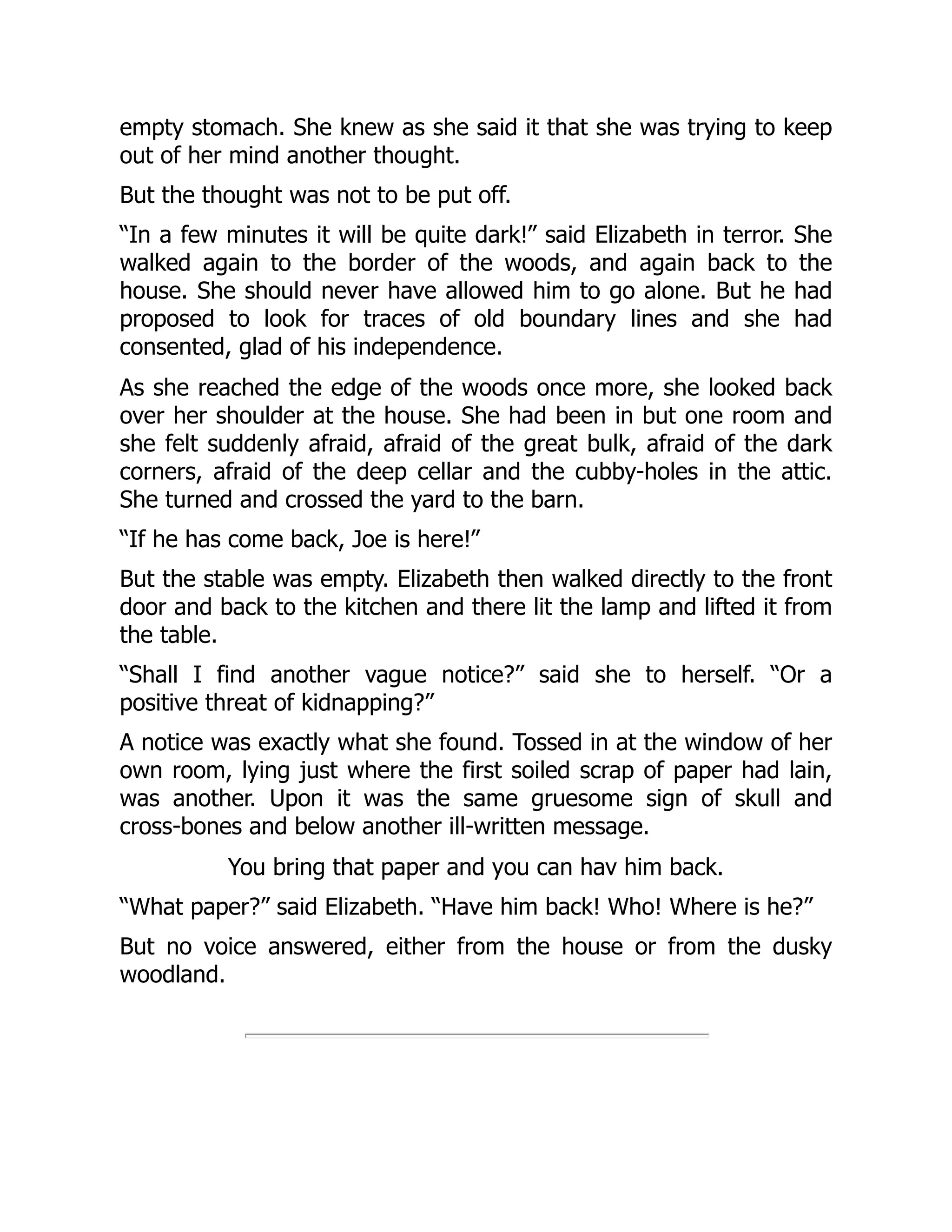 empty stomach. She knew as she said it that she was trying to keep
out of her mind another thought.
But the thought was not to be put off.
“In a few minutes it will be quite dark!” said Elizabeth in terror. She
walked again to the border of the woods, and again back to the
house. She should never have allowed him to go alone. But he had
proposed to look for traces of old boundary lines and she had
consented, glad of his independence.
As she reached the edge of the woods once more, she looked back
over her shoulder at the house. She had been in but one room and
she felt suddenly afraid, afraid of the great bulk, afraid of the dark
corners, afraid of the deep cellar and the cubby-holes in the attic.
She turned and crossed the yard to the barn.
“If he has come back, Joe is here!”
But the stable was empty. Elizabeth then walked directly to the front
door and back to the kitchen and there lit the lamp and lifted it from
the table.
“Shall I find another vague notice?” said she to herself. “Or a
positive threat of kidnapping?”
A notice was exactly what she found. Tossed in at the window of her
own room, lying just where the first soiled scrap of paper had lain,
was another. Upon it was the same gruesome sign of skull and
cross-bones and below another ill-written message.
You bring that paper and you can hav him back.
“What paper?” said Elizabeth. “Have him back! Who! Where is he?”
But no voice answered, either from the house or from the dusky
woodland.
 