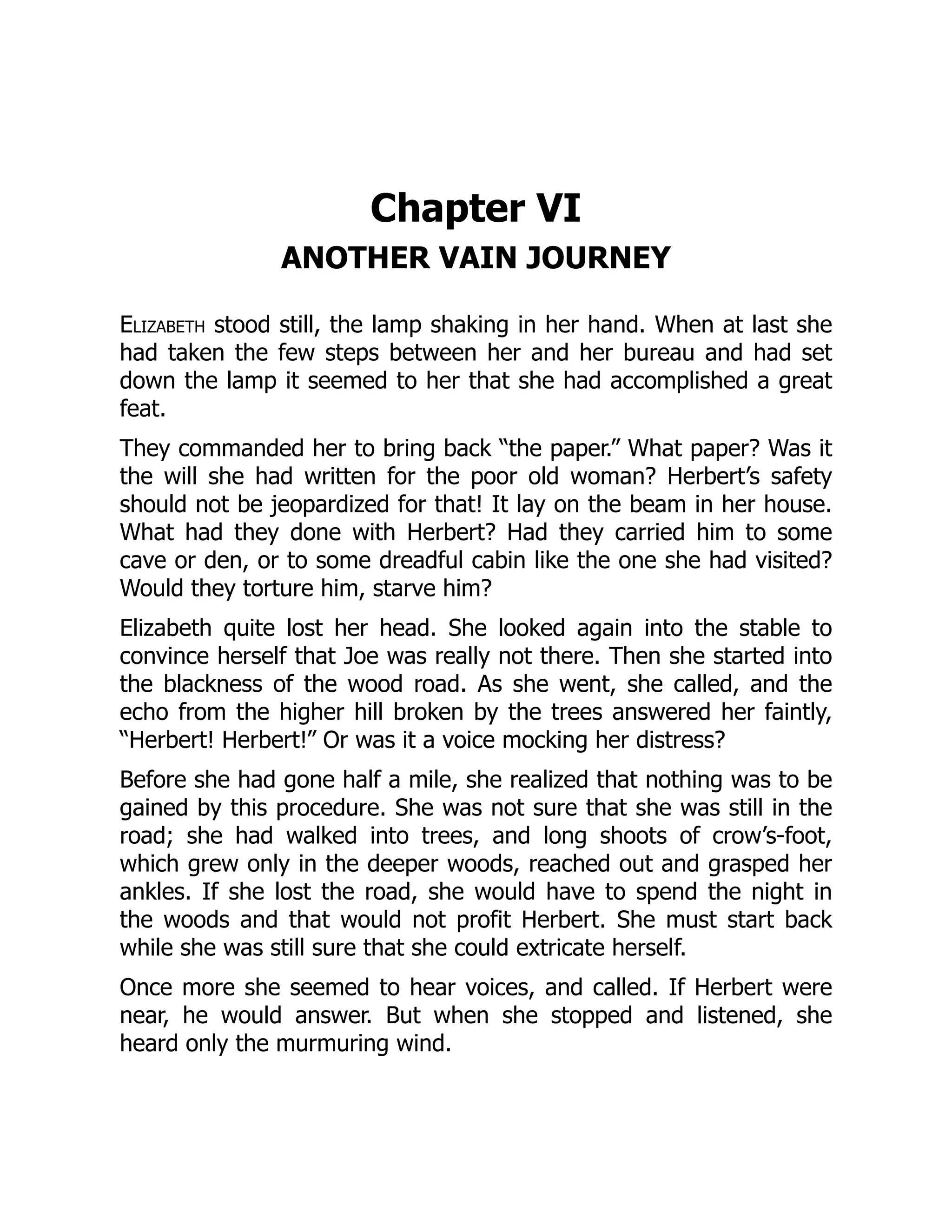 Chapter VI
ANOTHER VAIN JOURNEY
Elizabeth stood still, the lamp shaking in her hand. When at last she
had taken the few steps between her and her bureau and had set
down the lamp it seemed to her that she had accomplished a great
feat.
They commanded her to bring back “the paper.” What paper? Was it
the will she had written for the poor old woman? Herbert’s safety
should not be jeopardized for that! It lay on the beam in her house.
What had they done with Herbert? Had they carried him to some
cave or den, or to some dreadful cabin like the one she had visited?
Would they torture him, starve him?
Elizabeth quite lost her head. She looked again into the stable to
convince herself that Joe was really not there. Then she started into
the blackness of the wood road. As she went, she called, and the
echo from the higher hill broken by the trees answered her faintly,
“Herbert! Herbert!” Or was it a voice mocking her distress?
Before she had gone half a mile, she realized that nothing was to be
gained by this procedure. She was not sure that she was still in the
road; she had walked into trees, and long shoots of crow’s-foot,
which grew only in the deeper woods, reached out and grasped her
ankles. If she lost the road, she would have to spend the night in
the woods and that would not profit Herbert. She must start back
while she was still sure that she could extricate herself.
Once more she seemed to hear voices, and called. If Herbert were
near, he would answer. But when she stopped and listened, she
heard only the murmuring wind.
 