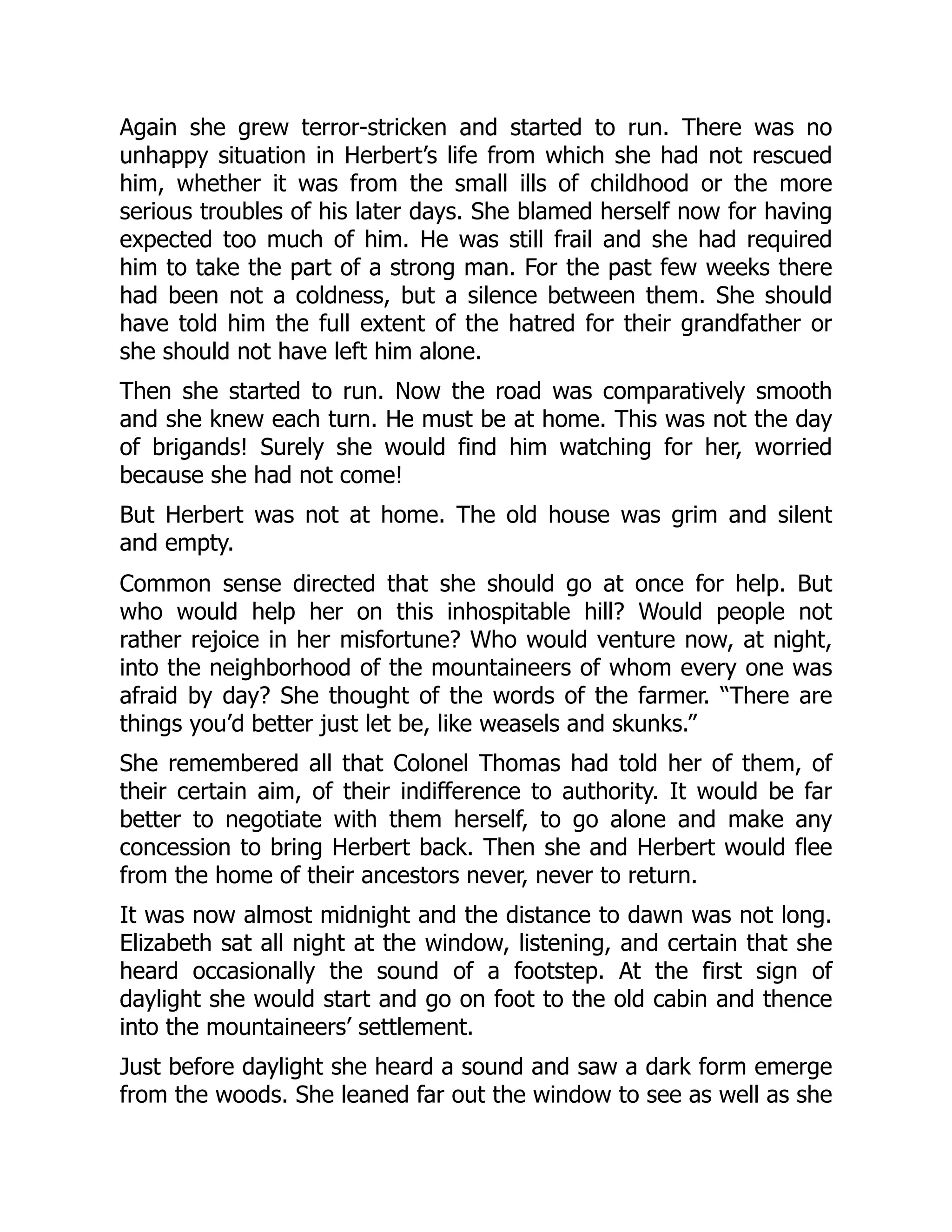 Again she grew terror-stricken and started to run. There was no
unhappy situation in Herbert’s life from which she had not rescued
him, whether it was from the small ills of childhood or the more
serious troubles of his later days. She blamed herself now for having
expected too much of him. He was still frail and she had required
him to take the part of a strong man. For the past few weeks there
had been not a coldness, but a silence between them. She should
have told him the full extent of the hatred for their grandfather or
she should not have left him alone.
Then she started to run. Now the road was comparatively smooth
and she knew each turn. He must be at home. This was not the day
of brigands! Surely she would find him watching for her, worried
because she had not come!
But Herbert was not at home. The old house was grim and silent
and empty.
Common sense directed that she should go at once for help. But
who would help her on this inhospitable hill? Would people not
rather rejoice in her misfortune? Who would venture now, at night,
into the neighborhood of the mountaineers of whom every one was
afraid by day? She thought of the words of the farmer. “There are
things you’d better just let be, like weasels and skunks.”
She remembered all that Colonel Thomas had told her of them, of
their certain aim, of their indifference to authority. It would be far
better to negotiate with them herself, to go alone and make any
concession to bring Herbert back. Then she and Herbert would flee
from the home of their ancestors never, never to return.
It was now almost midnight and the distance to dawn was not long.
Elizabeth sat all night at the window, listening, and certain that she
heard occasionally the sound of a footstep. At the first sign of
daylight she would start and go on foot to the old cabin and thence
into the mountaineers’ settlement.
Just before daylight she heard a sound and saw a dark form emerge
from the woods. She leaned far out the window to see as well as she
 