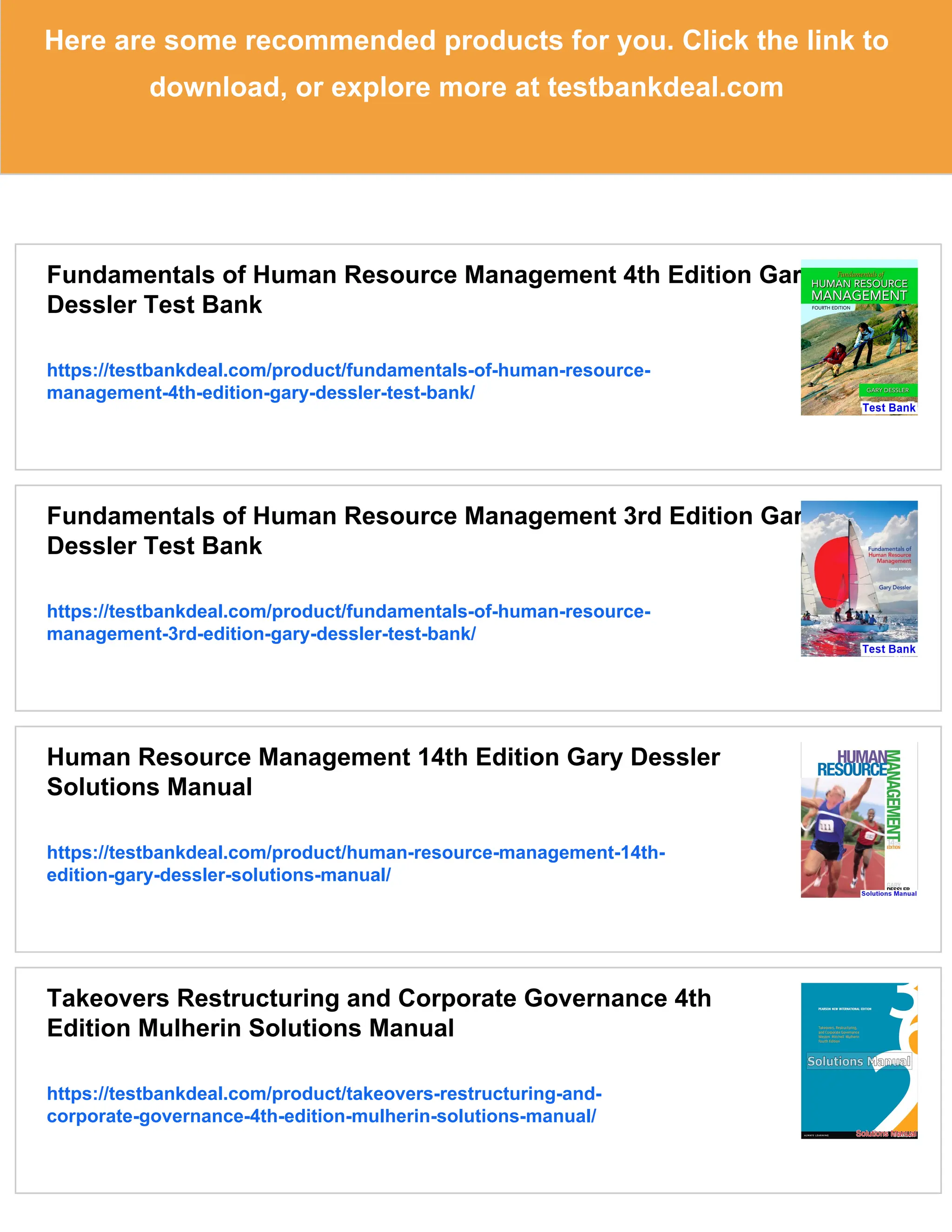 Here are some recommended products for you. Click the link to
download, or explore more at testbankdeal.com
Fundamentals of Human Resource Management 4th Edition Gary
Dessler Test Bank
https://testbankdeal.com/product/fundamentals-of-human-resource-
management-4th-edition-gary-dessler-test-bank/
Fundamentals of Human Resource Management 3rd Edition Gary
Dessler Test Bank
https://testbankdeal.com/product/fundamentals-of-human-resource-
management-3rd-edition-gary-dessler-test-bank/
Human Resource Management 14th Edition Gary Dessler
Solutions Manual
https://testbankdeal.com/product/human-resource-management-14th-
edition-gary-dessler-solutions-manual/
Takeovers Restructuring and Corporate Governance 4th
Edition Mulherin Solutions Manual
https://testbankdeal.com/product/takeovers-restructuring-and-
corporate-governance-4th-edition-mulherin-solutions-manual/
 