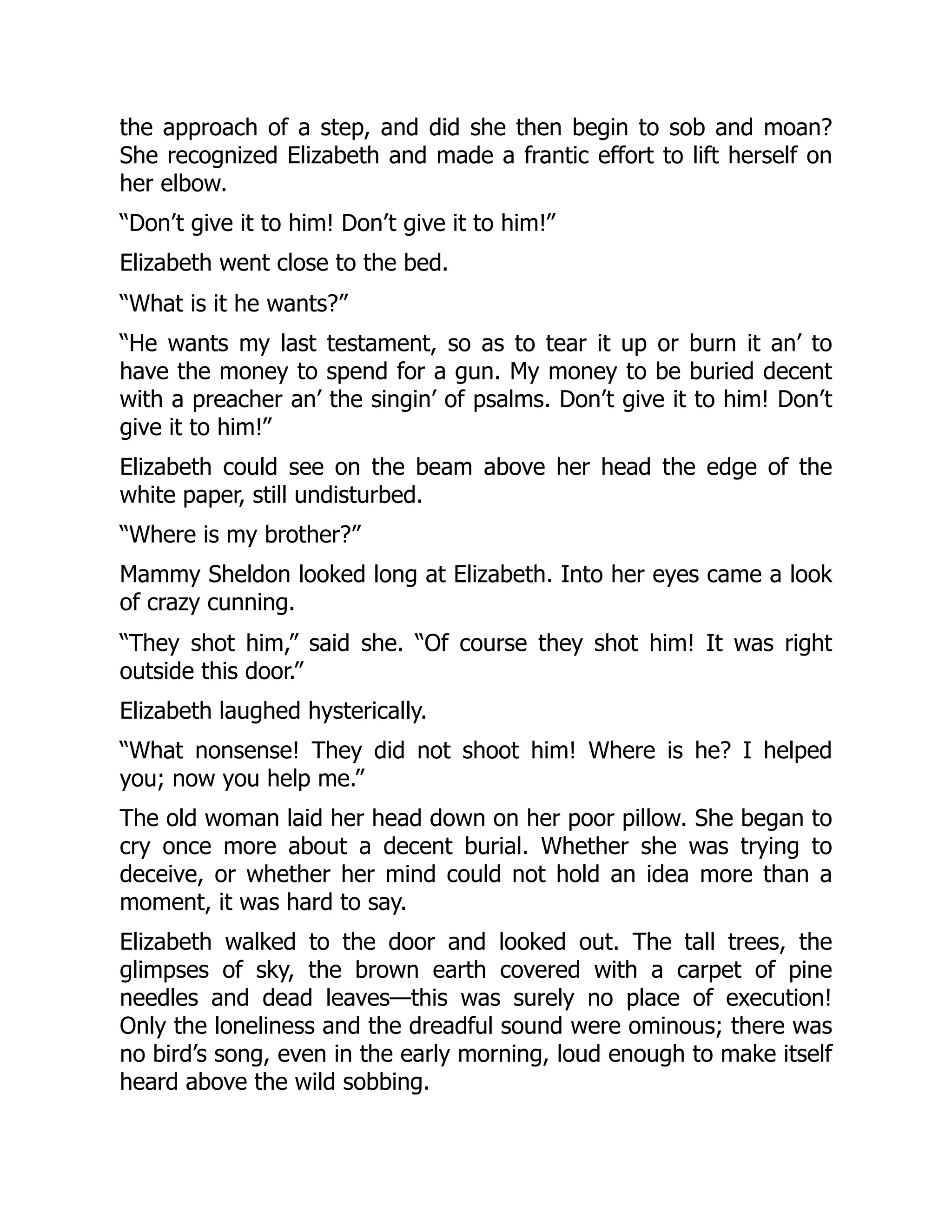 the approach of a step, and did she then begin to sob and moan?
She recognized Elizabeth and made a frantic effort to lift herself on
her elbow.
“Don’t give it to him! Don’t give it to him!”
Elizabeth went close to the bed.
“What is it he wants?”
“He wants my last testament, so as to tear it up or burn it an’ to
have the money to spend for a gun. My money to be buried decent
with a preacher an’ the singin’ of psalms. Don’t give it to him! Don’t
give it to him!”
Elizabeth could see on the beam above her head the edge of the
white paper, still undisturbed.
“Where is my brother?”
Mammy Sheldon looked long at Elizabeth. Into her eyes came a look
of crazy cunning.
“They shot him,” said she. “Of course they shot him! It was right
outside this door.”
Elizabeth laughed hysterically.
“What nonsense! They did not shoot him! Where is he? I helped
you; now you help me.”
The old woman laid her head down on her poor pillow. She began to
cry once more about a decent burial. Whether she was trying to
deceive, or whether her mind could not hold an idea more than a
moment, it was hard to say.
Elizabeth walked to the door and looked out. The tall trees, the
glimpses of sky, the brown earth covered with a carpet of pine
needles and dead leaves—this was surely no place of execution!
Only the loneliness and the dreadful sound were ominous; there was
no bird’s song, even in the early morning, loud enough to make itself
heard above the wild sobbing.
 