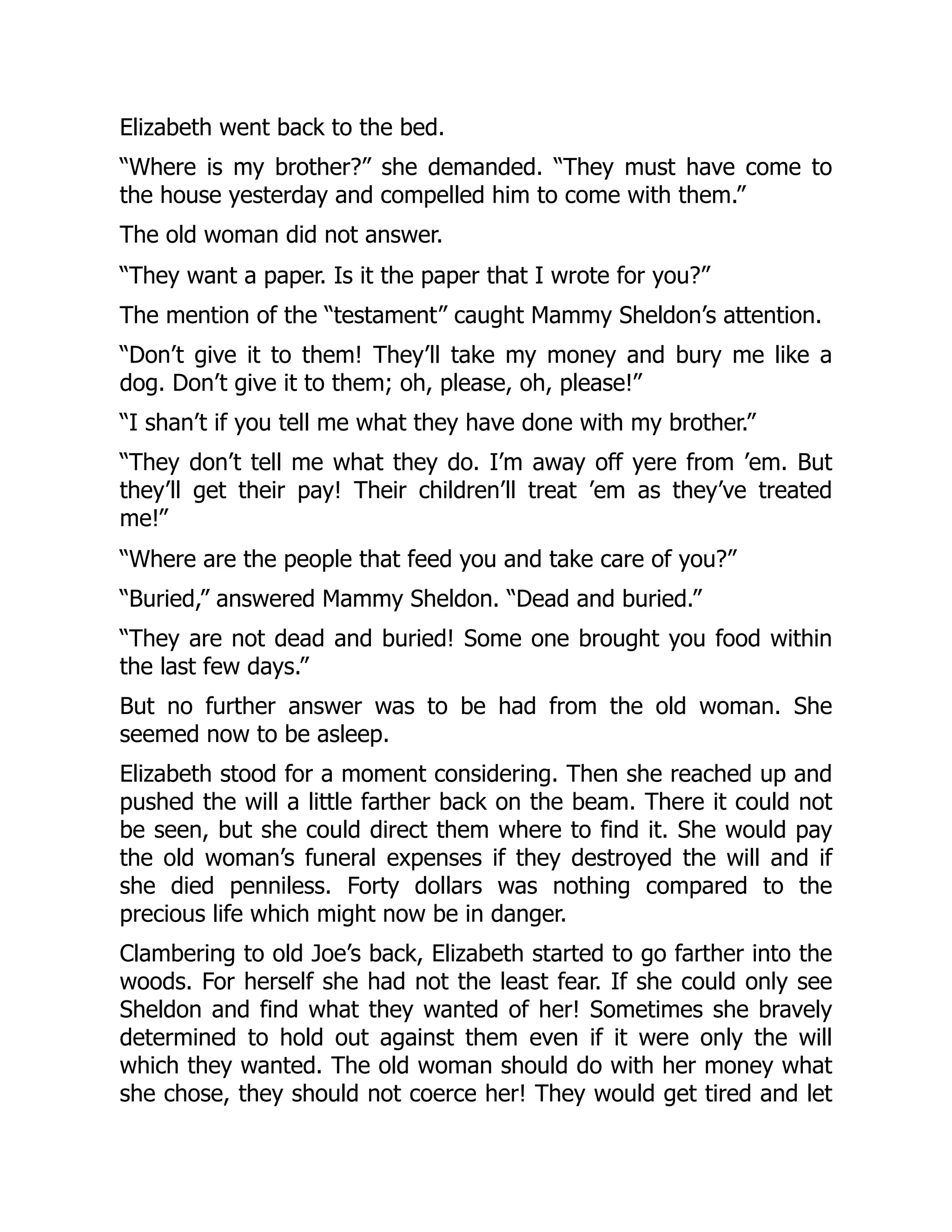 Elizabeth went back to the bed.
“Where is my brother?” she demanded. “They must have come to
the house yesterday and compelled him to come with them.”
The old woman did not answer.
“They want a paper. Is it the paper that I wrote for you?”
The mention of the “testament” caught Mammy Sheldon’s attention.
“Don’t give it to them! They’ll take my money and bury me like a
dog. Don’t give it to them; oh, please, oh, please!”
“I shan’t if you tell me what they have done with my brother.”
“They don’t tell me what they do. I’m away off yere from ’em. But
they’ll get their pay! Their children’ll treat ’em as they’ve treated
me!”
“Where are the people that feed you and take care of you?”
“Buried,” answered Mammy Sheldon. “Dead and buried.”
“They are not dead and buried! Some one brought you food within
the last few days.”
But no further answer was to be had from the old woman. She
seemed now to be asleep.
Elizabeth stood for a moment considering. Then she reached up and
pushed the will a little farther back on the beam. There it could not
be seen, but she could direct them where to find it. She would pay
the old woman’s funeral expenses if they destroyed the will and if
she died penniless. Forty dollars was nothing compared to the
precious life which might now be in danger.
Clambering to old Joe’s back, Elizabeth started to go farther into the
woods. For herself she had not the least fear. If she could only see
Sheldon and find what they wanted of her! Sometimes she bravely
determined to hold out against them even if it were only the will
which they wanted. The old woman should do with her money what
she chose, they should not coerce her! They would get tired and let
 