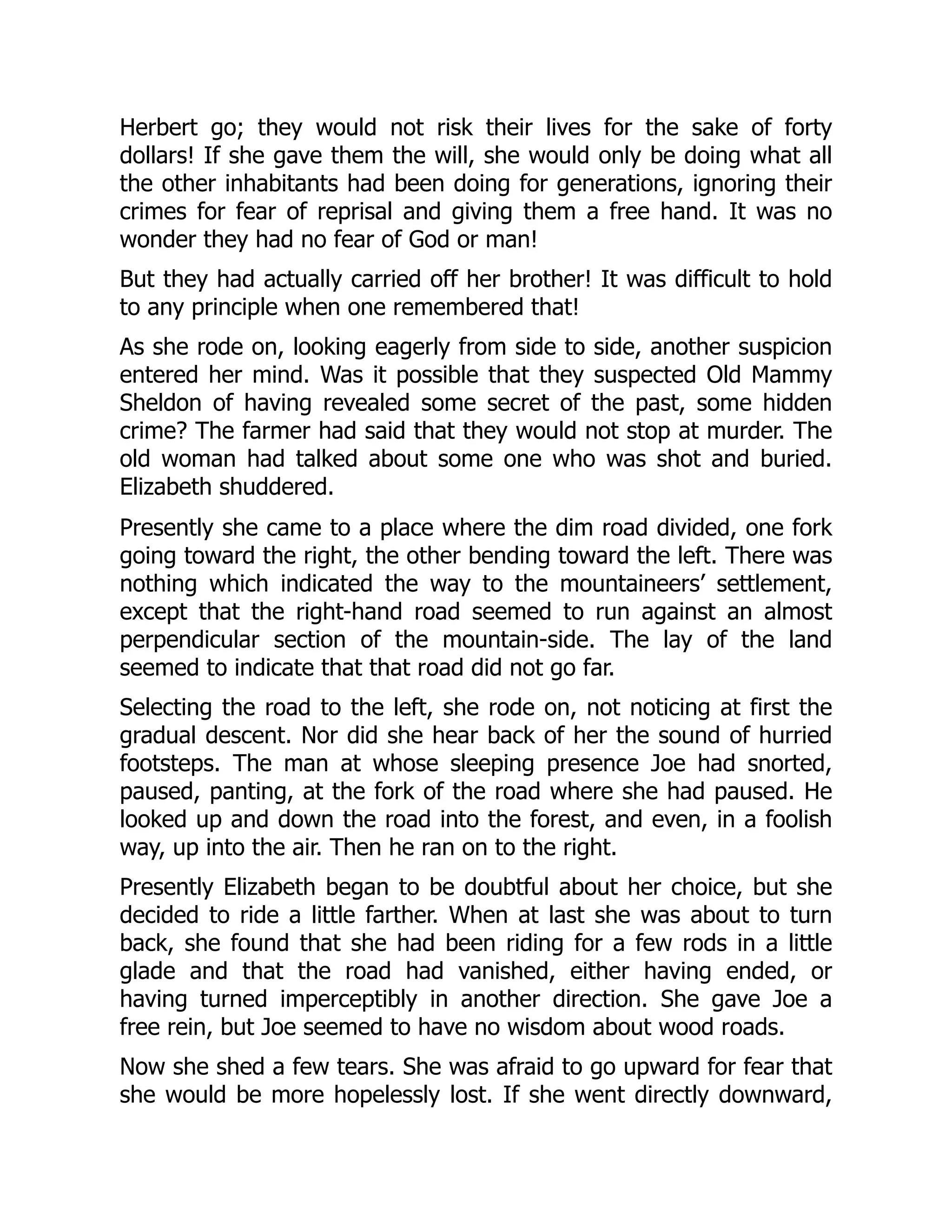 Herbert go; they would not risk their lives for the sake of forty
dollars! If she gave them the will, she would only be doing what all
the other inhabitants had been doing for generations, ignoring their
crimes for fear of reprisal and giving them a free hand. It was no
wonder they had no fear of God or man!
But they had actually carried off her brother! It was difficult to hold
to any principle when one remembered that!
As she rode on, looking eagerly from side to side, another suspicion
entered her mind. Was it possible that they suspected Old Mammy
Sheldon of having revealed some secret of the past, some hidden
crime? The farmer had said that they would not stop at murder. The
old woman had talked about some one who was shot and buried.
Elizabeth shuddered.
Presently she came to a place where the dim road divided, one fork
going toward the right, the other bending toward the left. There was
nothing which indicated the way to the mountaineers’ settlement,
except that the right-hand road seemed to run against an almost
perpendicular section of the mountain-side. The lay of the land
seemed to indicate that that road did not go far.
Selecting the road to the left, she rode on, not noticing at first the
gradual descent. Nor did she hear back of her the sound of hurried
footsteps. The man at whose sleeping presence Joe had snorted,
paused, panting, at the fork of the road where she had paused. He
looked up and down the road into the forest, and even, in a foolish
way, up into the air. Then he ran on to the right.
Presently Elizabeth began to be doubtful about her choice, but she
decided to ride a little farther. When at last she was about to turn
back, she found that she had been riding for a few rods in a little
glade and that the road had vanished, either having ended, or
having turned imperceptibly in another direction. She gave Joe a
free rein, but Joe seemed to have no wisdom about wood roads.
Now she shed a few tears. She was afraid to go upward for fear that
she would be more hopelessly lost. If she went directly downward,
 