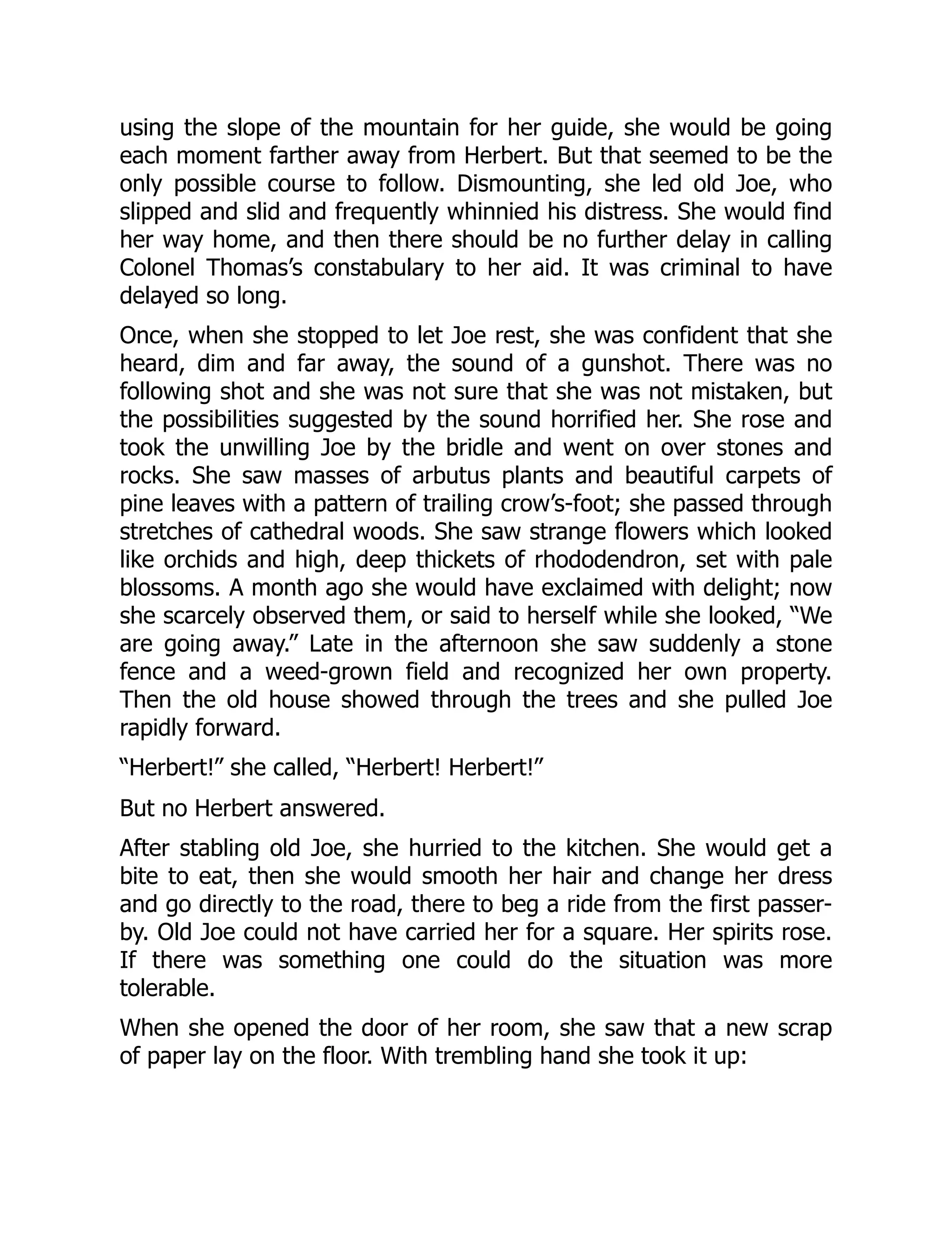 using the slope of the mountain for her guide, she would be going
each moment farther away from Herbert. But that seemed to be the
only possible course to follow. Dismounting, she led old Joe, who
slipped and slid and frequently whinnied his distress. She would find
her way home, and then there should be no further delay in calling
Colonel Thomas’s constabulary to her aid. It was criminal to have
delayed so long.
Once, when she stopped to let Joe rest, she was confident that she
heard, dim and far away, the sound of a gunshot. There was no
following shot and she was not sure that she was not mistaken, but
the possibilities suggested by the sound horrified her. She rose and
took the unwilling Joe by the bridle and went on over stones and
rocks. She saw masses of arbutus plants and beautiful carpets of
pine leaves with a pattern of trailing crow’s-foot; she passed through
stretches of cathedral woods. She saw strange flowers which looked
like orchids and high, deep thickets of rhododendron, set with pale
blossoms. A month ago she would have exclaimed with delight; now
she scarcely observed them, or said to herself while she looked, “We
are going away.” Late in the afternoon she saw suddenly a stone
fence and a weed-grown field and recognized her own property.
Then the old house showed through the trees and she pulled Joe
rapidly forward.
“Herbert!” she called, “Herbert! Herbert!”
But no Herbert answered.
After stabling old Joe, she hurried to the kitchen. She would get a
bite to eat, then she would smooth her hair and change her dress
and go directly to the road, there to beg a ride from the first passer-
by. Old Joe could not have carried her for a square. Her spirits rose.
If there was something one could do the situation was more
tolerable.
When she opened the door of her room, she saw that a new scrap
of paper lay on the floor. With trembling hand she took it up:
 