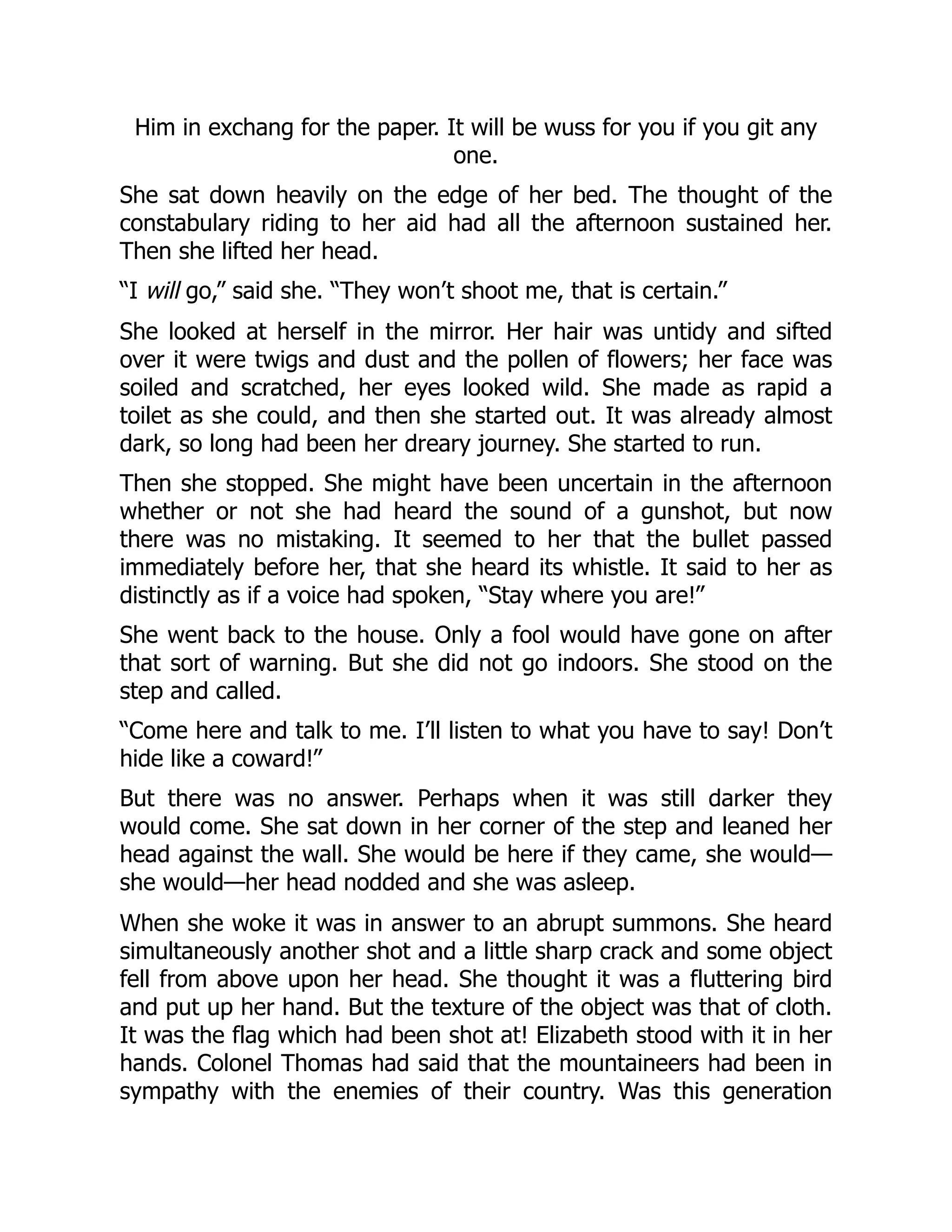 Him in exchang for the paper. It will be wuss for you if you git any
one.
She sat down heavily on the edge of her bed. The thought of the
constabulary riding to her aid had all the afternoon sustained her.
Then she lifted her head.
“I will go,” said she. “They won’t shoot me, that is certain.”
She looked at herself in the mirror. Her hair was untidy and sifted
over it were twigs and dust and the pollen of flowers; her face was
soiled and scratched, her eyes looked wild. She made as rapid a
toilet as she could, and then she started out. It was already almost
dark, so long had been her dreary journey. She started to run.
Then she stopped. She might have been uncertain in the afternoon
whether or not she had heard the sound of a gunshot, but now
there was no mistaking. It seemed to her that the bullet passed
immediately before her, that she heard its whistle. It said to her as
distinctly as if a voice had spoken, “Stay where you are!”
She went back to the house. Only a fool would have gone on after
that sort of warning. But she did not go indoors. She stood on the
step and called.
“Come here and talk to me. I’ll listen to what you have to say! Don’t
hide like a coward!”
But there was no answer. Perhaps when it was still darker they
would come. She sat down in her corner of the step and leaned her
head against the wall. She would be here if they came, she would—
she would—her head nodded and she was asleep.
When she woke it was in answer to an abrupt summons. She heard
simultaneously another shot and a little sharp crack and some object
fell from above upon her head. She thought it was a fluttering bird
and put up her hand. But the texture of the object was that of cloth.
It was the flag which had been shot at! Elizabeth stood with it in her
hands. Colonel Thomas had said that the mountaineers had been in
sympathy with the enemies of their country. Was this generation
 