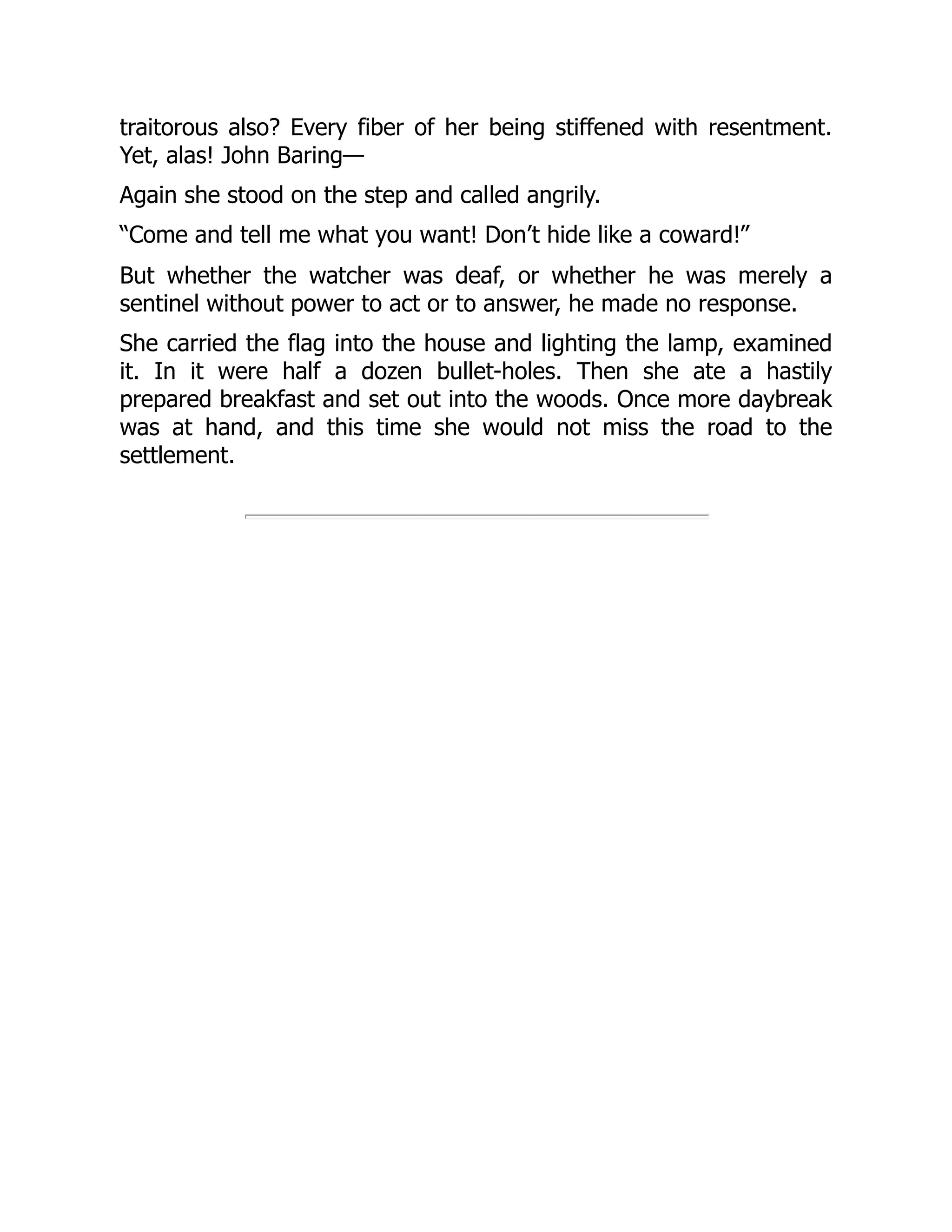 traitorous also? Every fiber of her being stiffened with resentment.
Yet, alas! John Baring—
Again she stood on the step and called angrily.
“Come and tell me what you want! Don’t hide like a coward!”
But whether the watcher was deaf, or whether he was merely a
sentinel without power to act or to answer, he made no response.
She carried the flag into the house and lighting the lamp, examined
it. In it were half a dozen bullet-holes. Then she ate a hastily
prepared breakfast and set out into the woods. Once more daybreak
was at hand, and this time she would not miss the road to the
settlement.
 