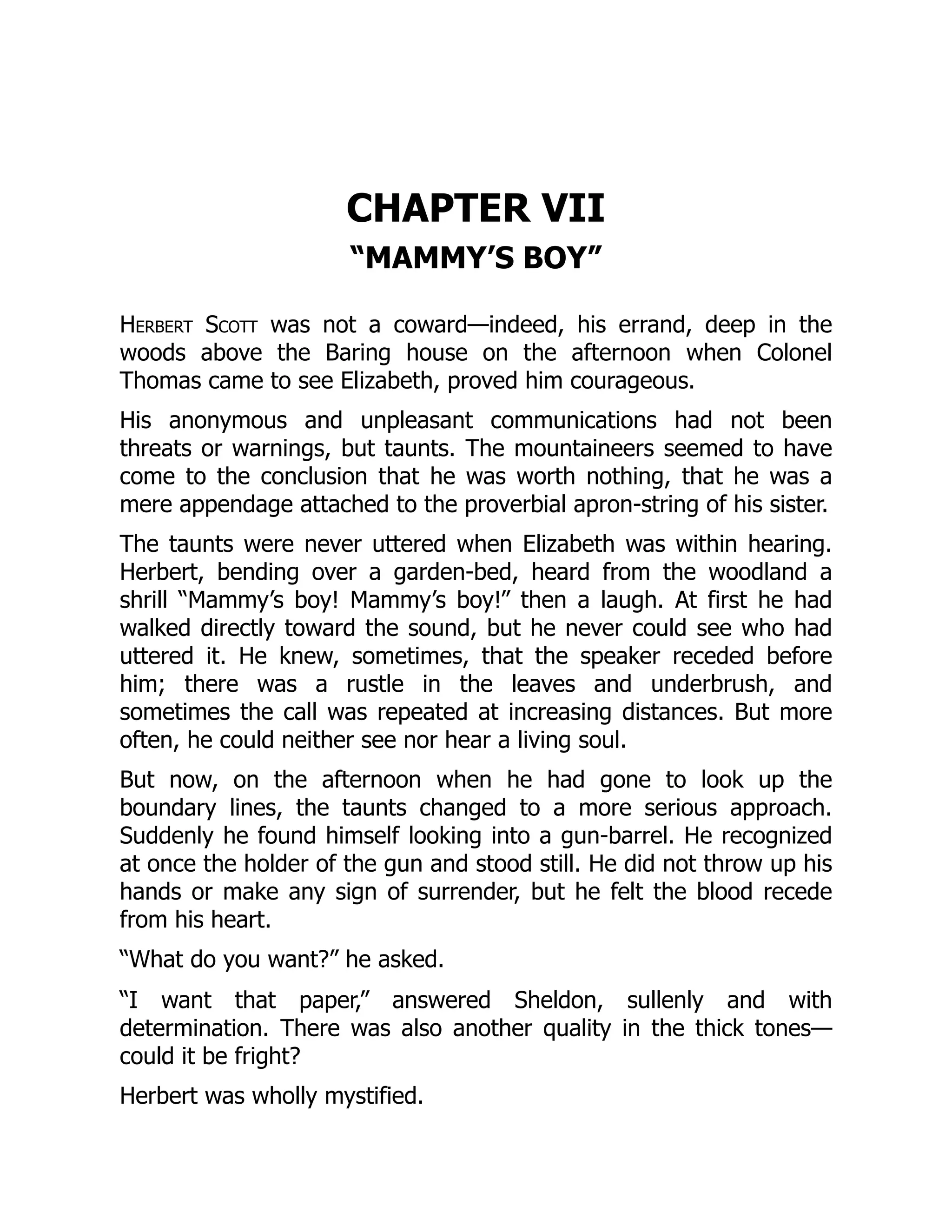 CHAPTER VII
“MAMMY’S BOY”
Herbert Scott was not a coward—indeed, his errand, deep in the
woods above the Baring house on the afternoon when Colonel
Thomas came to see Elizabeth, proved him courageous.
His anonymous and unpleasant communications had not been
threats or warnings, but taunts. The mountaineers seemed to have
come to the conclusion that he was worth nothing, that he was a
mere appendage attached to the proverbial apron-string of his sister.
The taunts were never uttered when Elizabeth was within hearing.
Herbert, bending over a garden-bed, heard from the woodland a
shrill “Mammy’s boy! Mammy’s boy!” then a laugh. At first he had
walked directly toward the sound, but he never could see who had
uttered it. He knew, sometimes, that the speaker receded before
him; there was a rustle in the leaves and underbrush, and
sometimes the call was repeated at increasing distances. But more
often, he could neither see nor hear a living soul.
But now, on the afternoon when he had gone to look up the
boundary lines, the taunts changed to a more serious approach.
Suddenly he found himself looking into a gun-barrel. He recognized
at once the holder of the gun and stood still. He did not throw up his
hands or make any sign of surrender, but he felt the blood recede
from his heart.
“What do you want?” he asked.
“I want that paper,” answered Sheldon, sullenly and with
determination. There was also another quality in the thick tones—
could it be fright?
Herbert was wholly mystified.
 