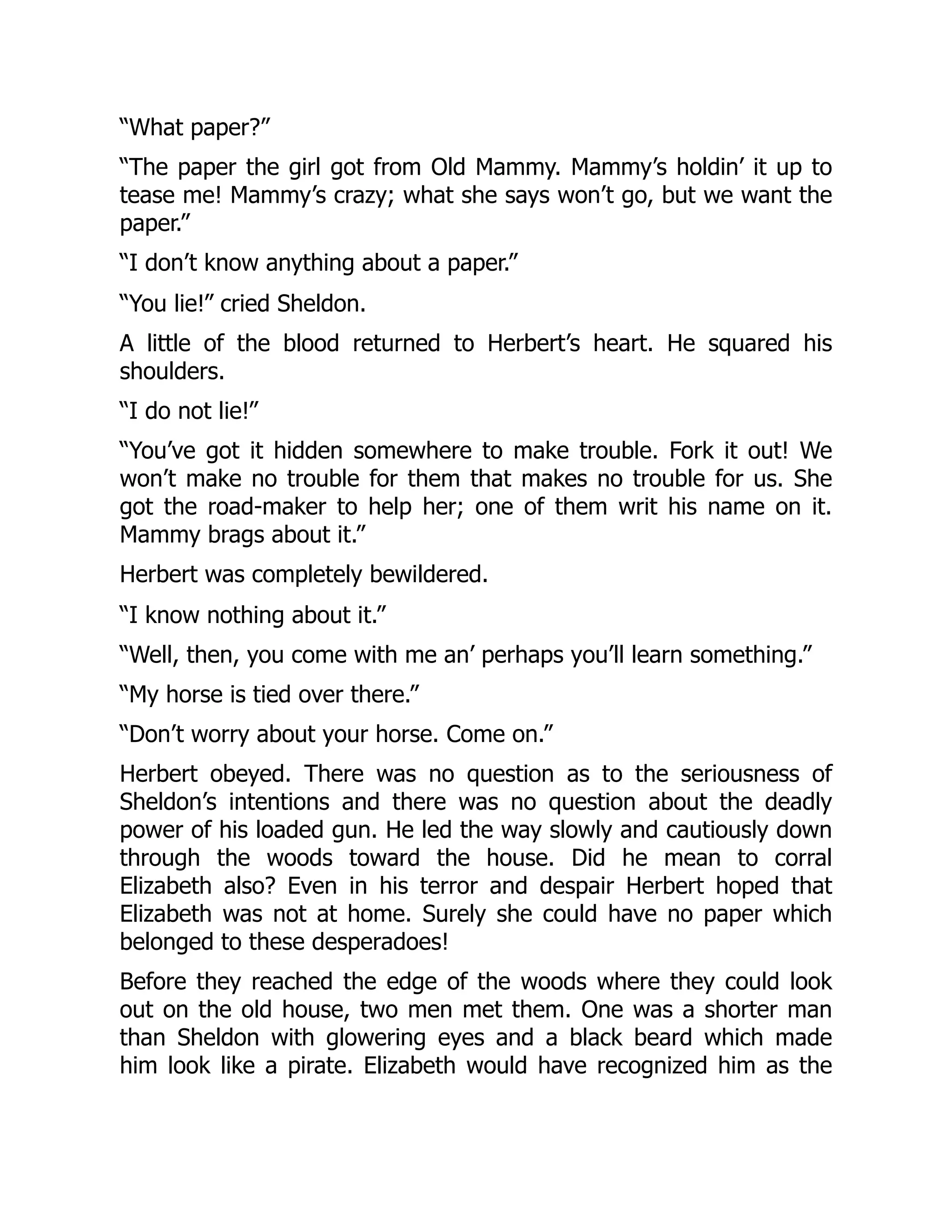 “What paper?”
“The paper the girl got from Old Mammy. Mammy’s holdin’ it up to
tease me! Mammy’s crazy; what she says won’t go, but we want the
paper.”
“I don’t know anything about a paper.”
“You lie!” cried Sheldon.
A little of the blood returned to Herbert’s heart. He squared his
shoulders.
“I do not lie!”
“You’ve got it hidden somewhere to make trouble. Fork it out! We
won’t make no trouble for them that makes no trouble for us. She
got the road-maker to help her; one of them writ his name on it.
Mammy brags about it.”
Herbert was completely bewildered.
“I know nothing about it.”
“Well, then, you come with me an’ perhaps you’ll learn something.”
“My horse is tied over there.”
“Don’t worry about your horse. Come on.”
Herbert obeyed. There was no question as to the seriousness of
Sheldon’s intentions and there was no question about the deadly
power of his loaded gun. He led the way slowly and cautiously down
through the woods toward the house. Did he mean to corral
Elizabeth also? Even in his terror and despair Herbert hoped that
Elizabeth was not at home. Surely she could have no paper which
belonged to these desperadoes!
Before they reached the edge of the woods where they could look
out on the old house, two men met them. One was a shorter man
than Sheldon with glowering eyes and a black beard which made
him look like a pirate. Elizabeth would have recognized him as the
 
