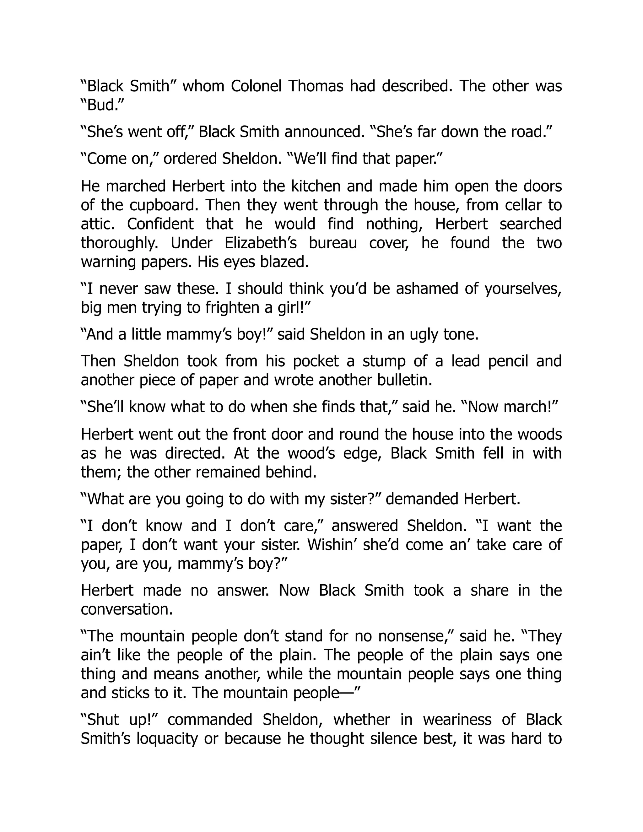 “Black Smith” whom Colonel Thomas had described. The other was
“Bud.”
“She’s went off,” Black Smith announced. “She’s far down the road.”
“Come on,” ordered Sheldon. “We’ll find that paper.”
He marched Herbert into the kitchen and made him open the doors
of the cupboard. Then they went through the house, from cellar to
attic. Confident that he would find nothing, Herbert searched
thoroughly. Under Elizabeth’s bureau cover, he found the two
warning papers. His eyes blazed.
“I never saw these. I should think you’d be ashamed of yourselves,
big men trying to frighten a girl!”
“And a little mammy’s boy!” said Sheldon in an ugly tone.
Then Sheldon took from his pocket a stump of a lead pencil and
another piece of paper and wrote another bulletin.
“She’ll know what to do when she finds that,” said he. “Now march!”
Herbert went out the front door and round the house into the woods
as he was directed. At the wood’s edge, Black Smith fell in with
them; the other remained behind.
“What are you going to do with my sister?” demanded Herbert.
“I don’t know and I don’t care,” answered Sheldon. “I want the
paper, I don’t want your sister. Wishin’ she’d come an’ take care of
you, are you, mammy’s boy?”
Herbert made no answer. Now Black Smith took a share in the
conversation.
“The mountain people don’t stand for no nonsense,” said he. “They
ain’t like the people of the plain. The people of the plain says one
thing and means another, while the mountain people says one thing
and sticks to it. The mountain people—”
“Shut up!” commanded Sheldon, whether in weariness of Black
Smith’s loquacity or because he thought silence best, it was hard to
 