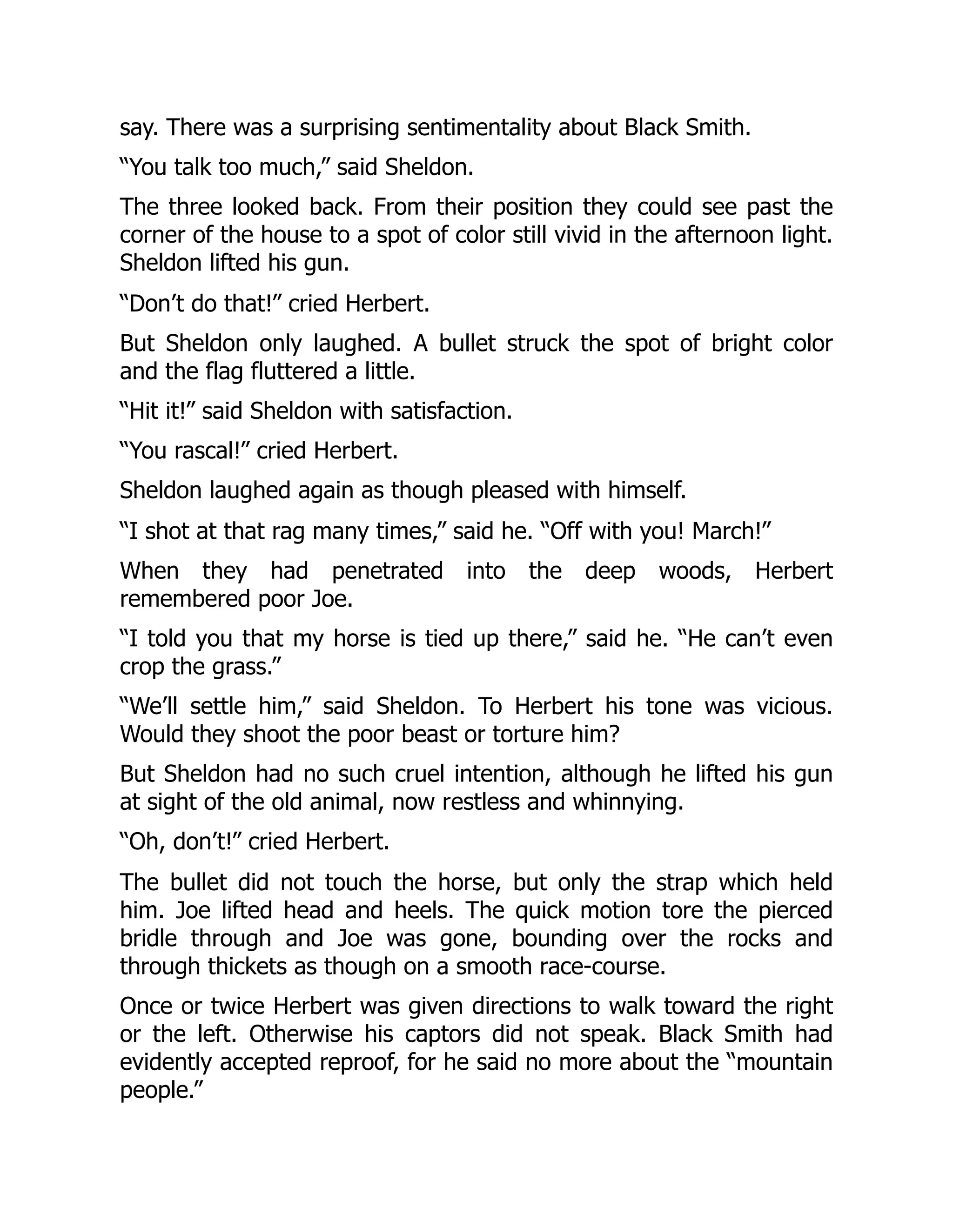 say. There was a surprising sentimentality about Black Smith.
“You talk too much,” said Sheldon.
The three looked back. From their position they could see past the
corner of the house to a spot of color still vivid in the afternoon light.
Sheldon lifted his gun.
“Don’t do that!” cried Herbert.
But Sheldon only laughed. A bullet struck the spot of bright color
and the flag fluttered a little.
“Hit it!” said Sheldon with satisfaction.
“You rascal!” cried Herbert.
Sheldon laughed again as though pleased with himself.
“I shot at that rag many times,” said he. “Off with you! March!”
When they had penetrated into the deep woods, Herbert
remembered poor Joe.
“I told you that my horse is tied up there,” said he. “He can’t even
crop the grass.”
“We’ll settle him,” said Sheldon. To Herbert his tone was vicious.
Would they shoot the poor beast or torture him?
But Sheldon had no such cruel intention, although he lifted his gun
at sight of the old animal, now restless and whinnying.
“Oh, don’t!” cried Herbert.
The bullet did not touch the horse, but only the strap which held
him. Joe lifted head and heels. The quick motion tore the pierced
bridle through and Joe was gone, bounding over the rocks and
through thickets as though on a smooth race-course.
Once or twice Herbert was given directions to walk toward the right
or the left. Otherwise his captors did not speak. Black Smith had
evidently accepted reproof, for he said no more about the “mountain
people.”
 
