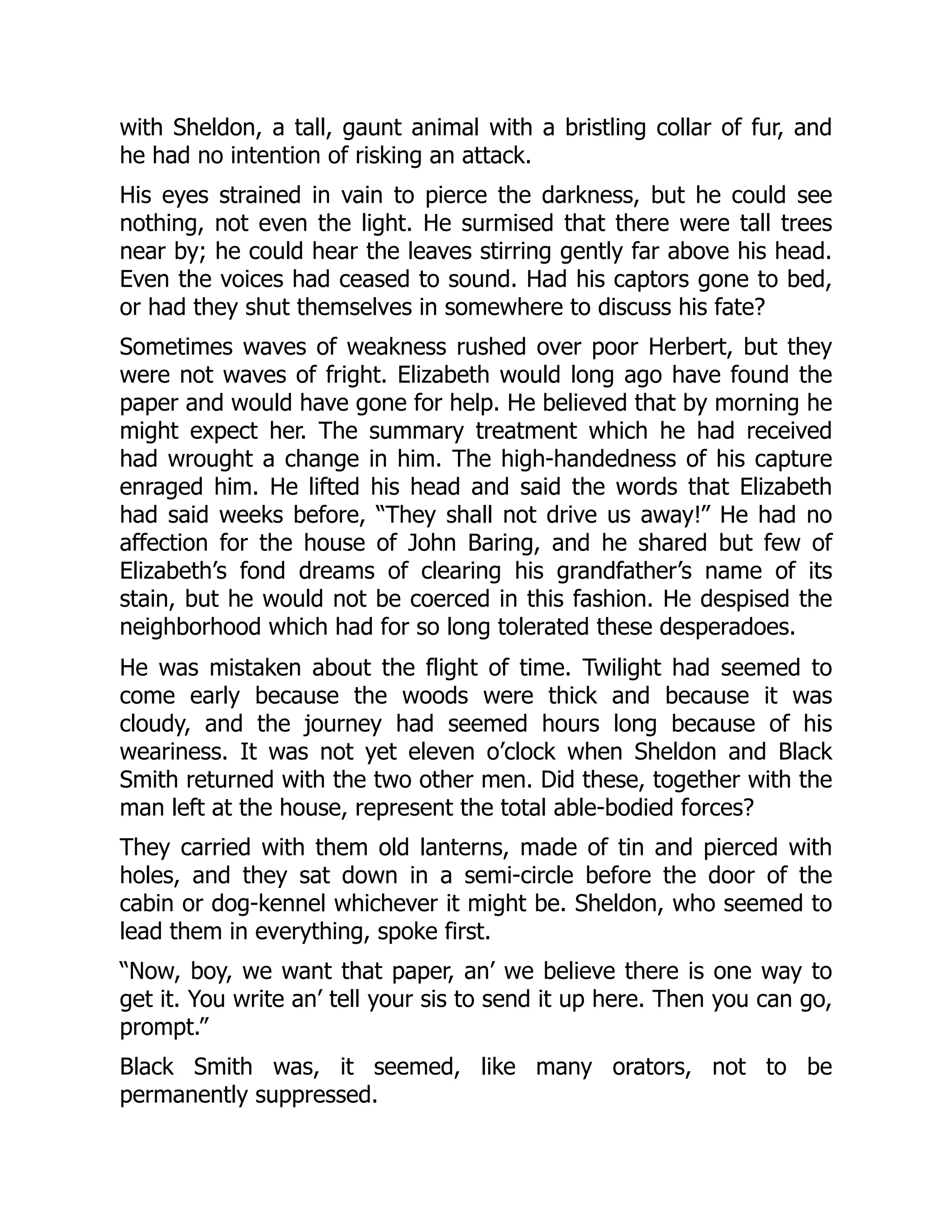 with Sheldon, a tall, gaunt animal with a bristling collar of fur, and
he had no intention of risking an attack.
His eyes strained in vain to pierce the darkness, but he could see
nothing, not even the light. He surmised that there were tall trees
near by; he could hear the leaves stirring gently far above his head.
Even the voices had ceased to sound. Had his captors gone to bed,
or had they shut themselves in somewhere to discuss his fate?
Sometimes waves of weakness rushed over poor Herbert, but they
were not waves of fright. Elizabeth would long ago have found the
paper and would have gone for help. He believed that by morning he
might expect her. The summary treatment which he had received
had wrought a change in him. The high-handedness of his capture
enraged him. He lifted his head and said the words that Elizabeth
had said weeks before, “They shall not drive us away!” He had no
affection for the house of John Baring, and he shared but few of
Elizabeth’s fond dreams of clearing his grandfather’s name of its
stain, but he would not be coerced in this fashion. He despised the
neighborhood which had for so long tolerated these desperadoes.
He was mistaken about the flight of time. Twilight had seemed to
come early because the woods were thick and because it was
cloudy, and the journey had seemed hours long because of his
weariness. It was not yet eleven o’clock when Sheldon and Black
Smith returned with the two other men. Did these, together with the
man left at the house, represent the total able-bodied forces?
They carried with them old lanterns, made of tin and pierced with
holes, and they sat down in a semi-circle before the door of the
cabin or dog-kennel whichever it might be. Sheldon, who seemed to
lead them in everything, spoke first.
“Now, boy, we want that paper, an’ we believe there is one way to
get it. You write an’ tell your sis to send it up here. Then you can go,
prompt.”
Black Smith was, it seemed, like many orators, not to be
permanently suppressed.
 
