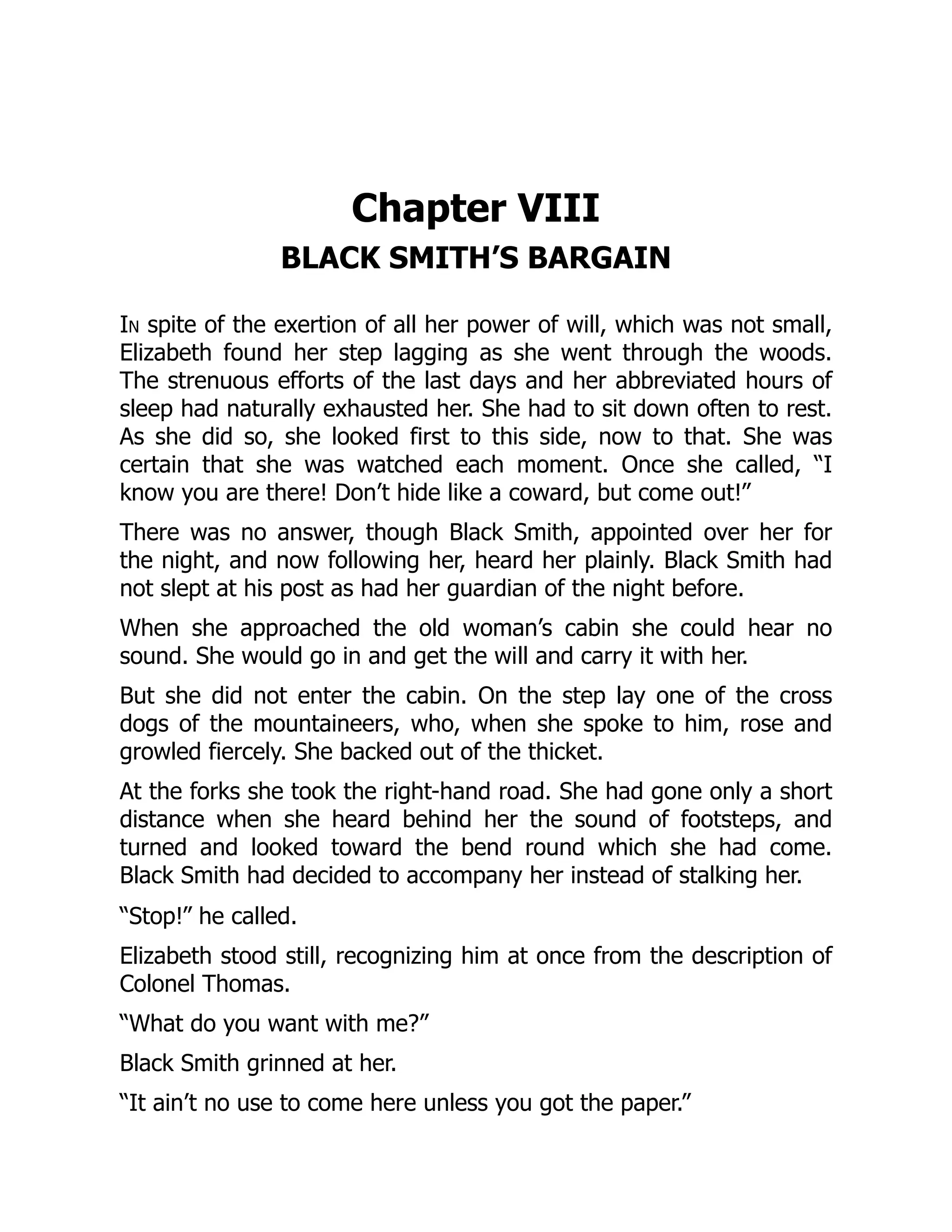Chapter VIII
BLACK SMITH’S BARGAIN
In spite of the exertion of all her power of will, which was not small,
Elizabeth found her step lagging as she went through the woods.
The strenuous efforts of the last days and her abbreviated hours of
sleep had naturally exhausted her. She had to sit down often to rest.
As she did so, she looked first to this side, now to that. She was
certain that she was watched each moment. Once she called, “I
know you are there! Don’t hide like a coward, but come out!”
There was no answer, though Black Smith, appointed over her for
the night, and now following her, heard her plainly. Black Smith had
not slept at his post as had her guardian of the night before.
When she approached the old woman’s cabin she could hear no
sound. She would go in and get the will and carry it with her.
But she did not enter the cabin. On the step lay one of the cross
dogs of the mountaineers, who, when she spoke to him, rose and
growled fiercely. She backed out of the thicket.
At the forks she took the right-hand road. She had gone only a short
distance when she heard behind her the sound of footsteps, and
turned and looked toward the bend round which she had come.
Black Smith had decided to accompany her instead of stalking her.
“Stop!” he called.
Elizabeth stood still, recognizing him at once from the description of
Colonel Thomas.
“What do you want with me?”
Black Smith grinned at her.
“It ain’t no use to come here unless you got the paper.”
 
