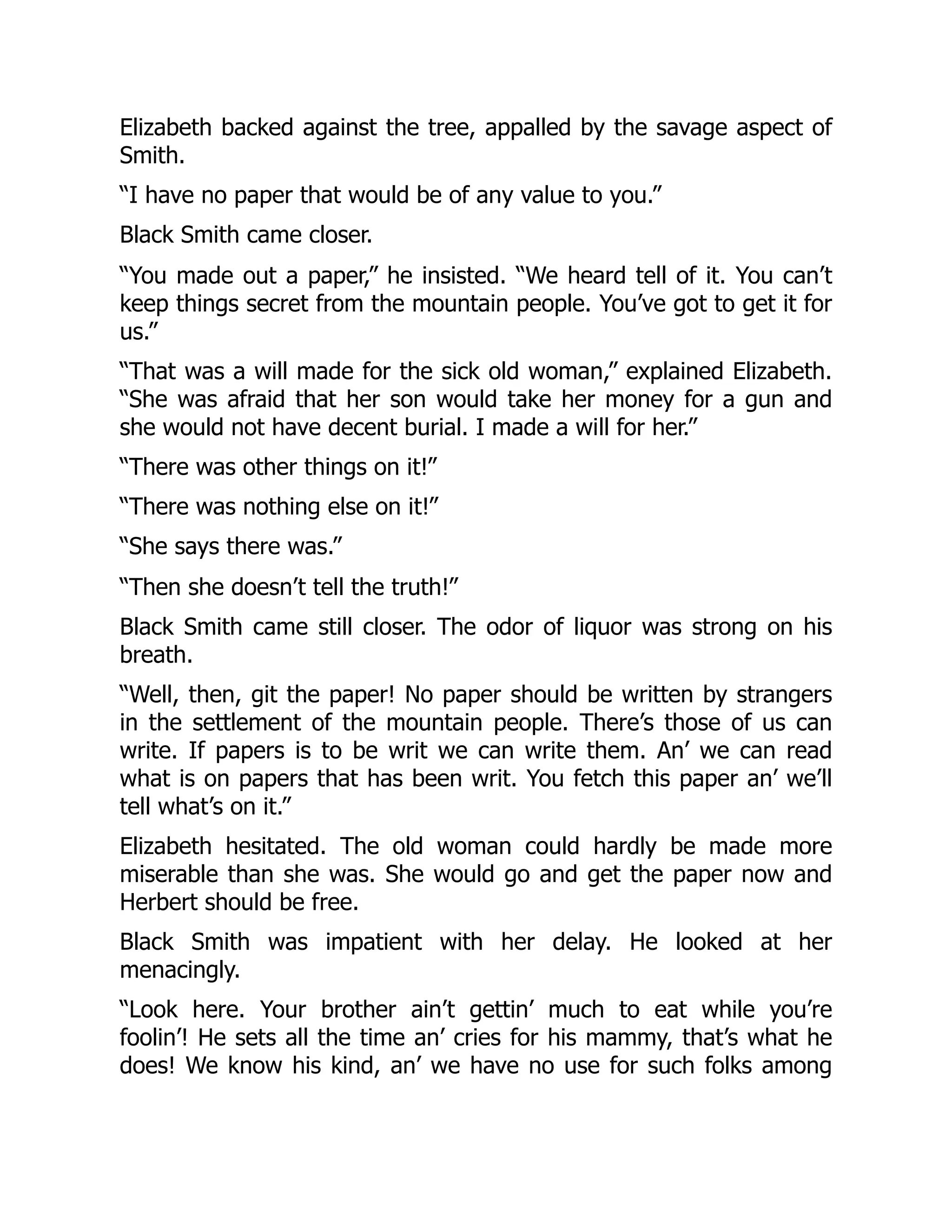 Elizabeth backed against the tree, appalled by the savage aspect of
Smith.
“I have no paper that would be of any value to you.”
Black Smith came closer.
“You made out a paper,” he insisted. “We heard tell of it. You can’t
keep things secret from the mountain people. You’ve got to get it for
us.”
“That was a will made for the sick old woman,” explained Elizabeth.
“She was afraid that her son would take her money for a gun and
she would not have decent burial. I made a will for her.”
“There was other things on it!”
“There was nothing else on it!”
“She says there was.”
“Then she doesn’t tell the truth!”
Black Smith came still closer. The odor of liquor was strong on his
breath.
“Well, then, git the paper! No paper should be written by strangers
in the settlement of the mountain people. There’s those of us can
write. If papers is to be writ we can write them. An’ we can read
what is on papers that has been writ. You fetch this paper an’ we’ll
tell what’s on it.”
Elizabeth hesitated. The old woman could hardly be made more
miserable than she was. She would go and get the paper now and
Herbert should be free.
Black Smith was impatient with her delay. He looked at her
menacingly.
“Look here. Your brother ain’t gettin’ much to eat while you’re
foolin’! He sets all the time an’ cries for his mammy, that’s what he
does! We know his kind, an’ we have no use for such folks among
 