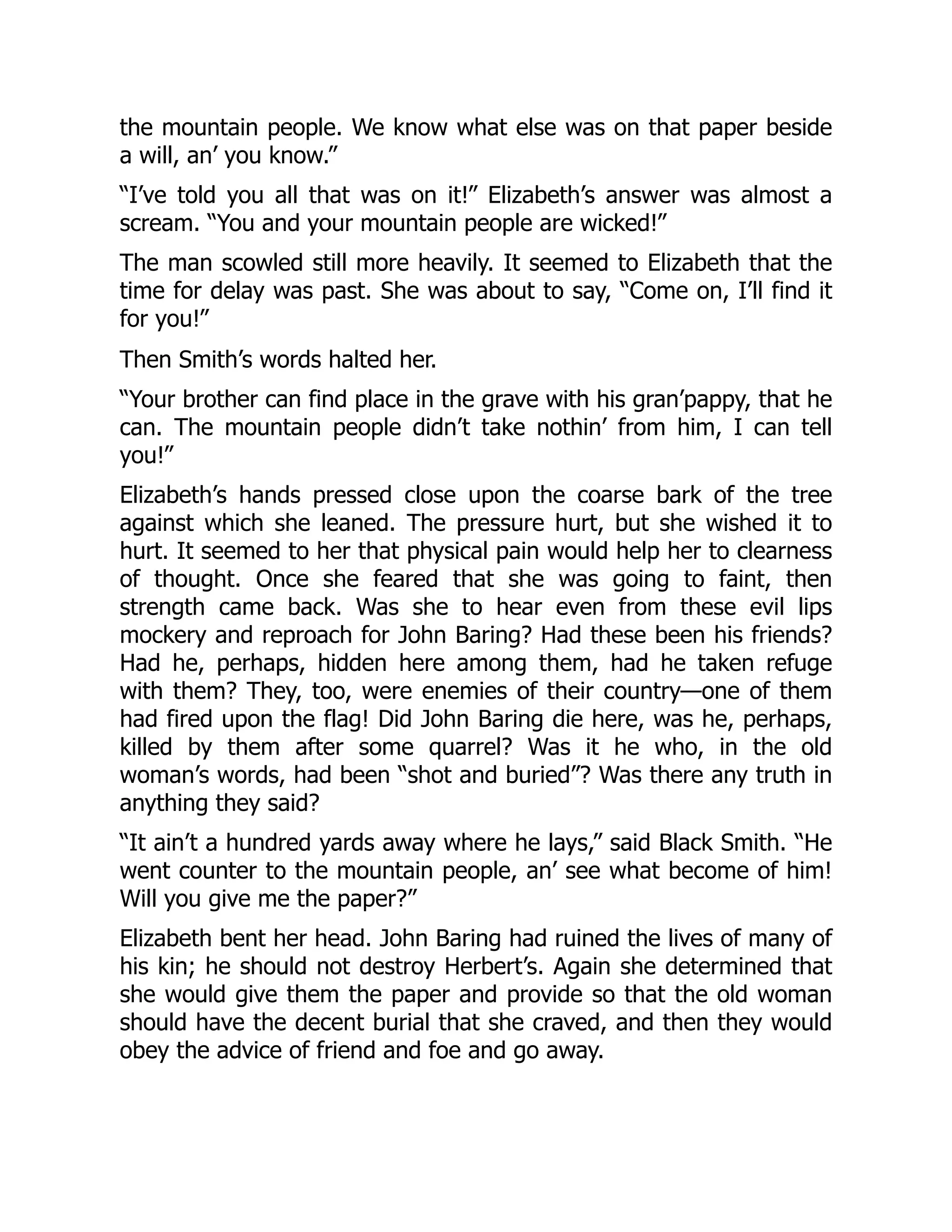 the mountain people. We know what else was on that paper beside
a will, an’ you know.”
“I’ve told you all that was on it!” Elizabeth’s answer was almost a
scream. “You and your mountain people are wicked!”
The man scowled still more heavily. It seemed to Elizabeth that the
time for delay was past. She was about to say, “Come on, I’ll find it
for you!”
Then Smith’s words halted her.
“Your brother can find place in the grave with his gran’pappy, that he
can. The mountain people didn’t take nothin’ from him, I can tell
you!”
Elizabeth’s hands pressed close upon the coarse bark of the tree
against which she leaned. The pressure hurt, but she wished it to
hurt. It seemed to her that physical pain would help her to clearness
of thought. Once she feared that she was going to faint, then
strength came back. Was she to hear even from these evil lips
mockery and reproach for John Baring? Had these been his friends?
Had he, perhaps, hidden here among them, had he taken refuge
with them? They, too, were enemies of their country—one of them
had fired upon the flag! Did John Baring die here, was he, perhaps,
killed by them after some quarrel? Was it he who, in the old
woman’s words, had been “shot and buried”? Was there any truth in
anything they said?
“It ain’t a hundred yards away where he lays,” said Black Smith. “He
went counter to the mountain people, an’ see what become of him!
Will you give me the paper?”
Elizabeth bent her head. John Baring had ruined the lives of many of
his kin; he should not destroy Herbert’s. Again she determined that
she would give them the paper and provide so that the old woman
should have the decent burial that she craved, and then they would
obey the advice of friend and foe and go away.
 