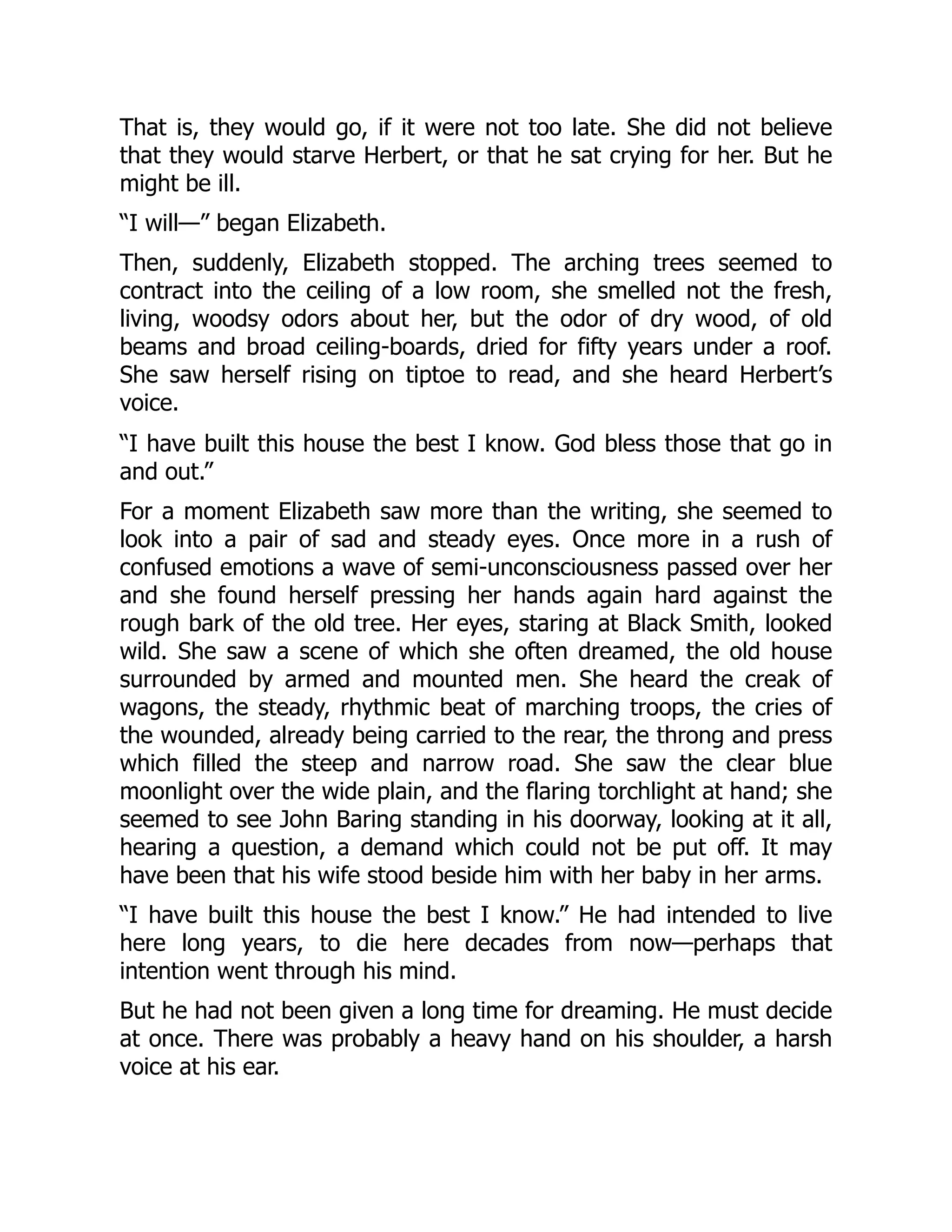That is, they would go, if it were not too late. She did not believe
that they would starve Herbert, or that he sat crying for her. But he
might be ill.
“I will—” began Elizabeth.
Then, suddenly, Elizabeth stopped. The arching trees seemed to
contract into the ceiling of a low room, she smelled not the fresh,
living, woodsy odors about her, but the odor of dry wood, of old
beams and broad ceiling-boards, dried for fifty years under a roof.
She saw herself rising on tiptoe to read, and she heard Herbert’s
voice.
“I have built this house the best I know. God bless those that go in
and out.”
For a moment Elizabeth saw more than the writing, she seemed to
look into a pair of sad and steady eyes. Once more in a rush of
confused emotions a wave of semi-unconsciousness passed over her
and she found herself pressing her hands again hard against the
rough bark of the old tree. Her eyes, staring at Black Smith, looked
wild. She saw a scene of which she often dreamed, the old house
surrounded by armed and mounted men. She heard the creak of
wagons, the steady, rhythmic beat of marching troops, the cries of
the wounded, already being carried to the rear, the throng and press
which filled the steep and narrow road. She saw the clear blue
moonlight over the wide plain, and the flaring torchlight at hand; she
seemed to see John Baring standing in his doorway, looking at it all,
hearing a question, a demand which could not be put off. It may
have been that his wife stood beside him with her baby in her arms.
“I have built this house the best I know.” He had intended to live
here long years, to die here decades from now—perhaps that
intention went through his mind.
But he had not been given a long time for dreaming. He must decide
at once. There was probably a heavy hand on his shoulder, a harsh
voice at his ear.
 
